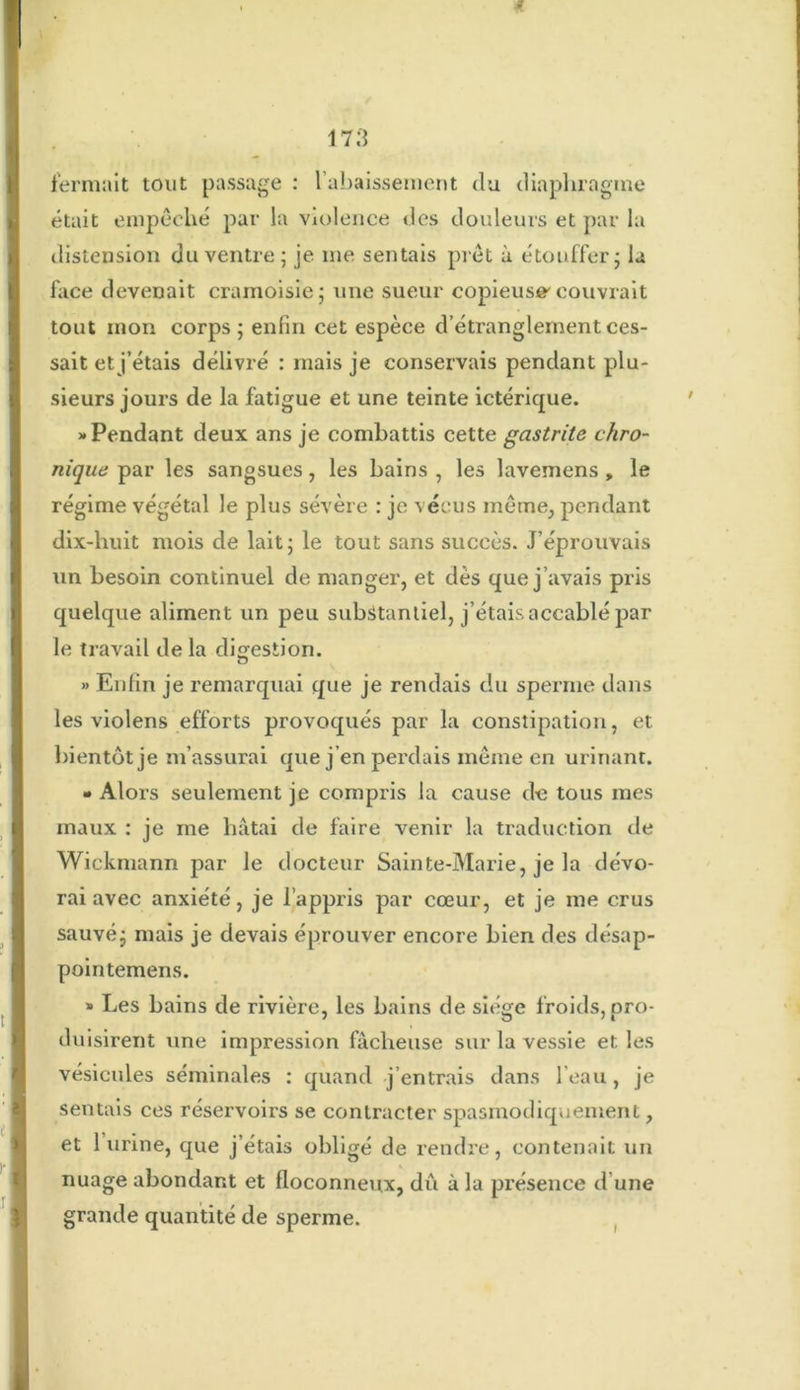 fermait tout passage : 1 abaissement du diaphragme était empêché par la violence des douleurs et par la distension du ventre; je me sentais prêt à étouffer; la face devenait cramoisie; une sueur copieuse'couvrait tout mon corps; enfin cet espèce d’étranglement ces- sait et j’étais délivré : mais je conservais pendant plu- sieurs jours de la fatigue et une teinte ictérique. «Pendant deux ans je combattis cette gastrite chro- nique par les sangsues, les bains , les lavemens , le régime végétal le plus sévère : je vécus même, pendant dix-huit mois de lait; le tout sans succès. J’éprouvais un besoin continuel de manger, et dès que j’avais pris quelque aliment un peu substantiel, j’étais accablé par le travail de la digestion. » Enfin je remarquai que je rendais du sperme dans les violens efforts provoqués par la constipation, et bientôt je m’assurai que j’en perdais même en urinant. • Alors seulement je compris la cause de tous mes maux : je me hâtai de faire venir la traduction de Wickmann par le docteur Sainte-Marie, je la dévo- rai avec anxiété, je l’appris par cœur, et je me crus sauvé; mais je devais éprouver encore bien des désap- pointemens. » Les bains de rivière, les bains de siège froids, pro- duisirent une impression fâcheuse sur la vessie et les vésicules séminales : quand j’entrais dans l’eau, je sentais ces réservoirs se contracter spasmodiquement, et 1 urine, que j’étais obligé de rendre, contenait un nuage abondant et floconneux, dû à la présence d une grande quantité de sperme.