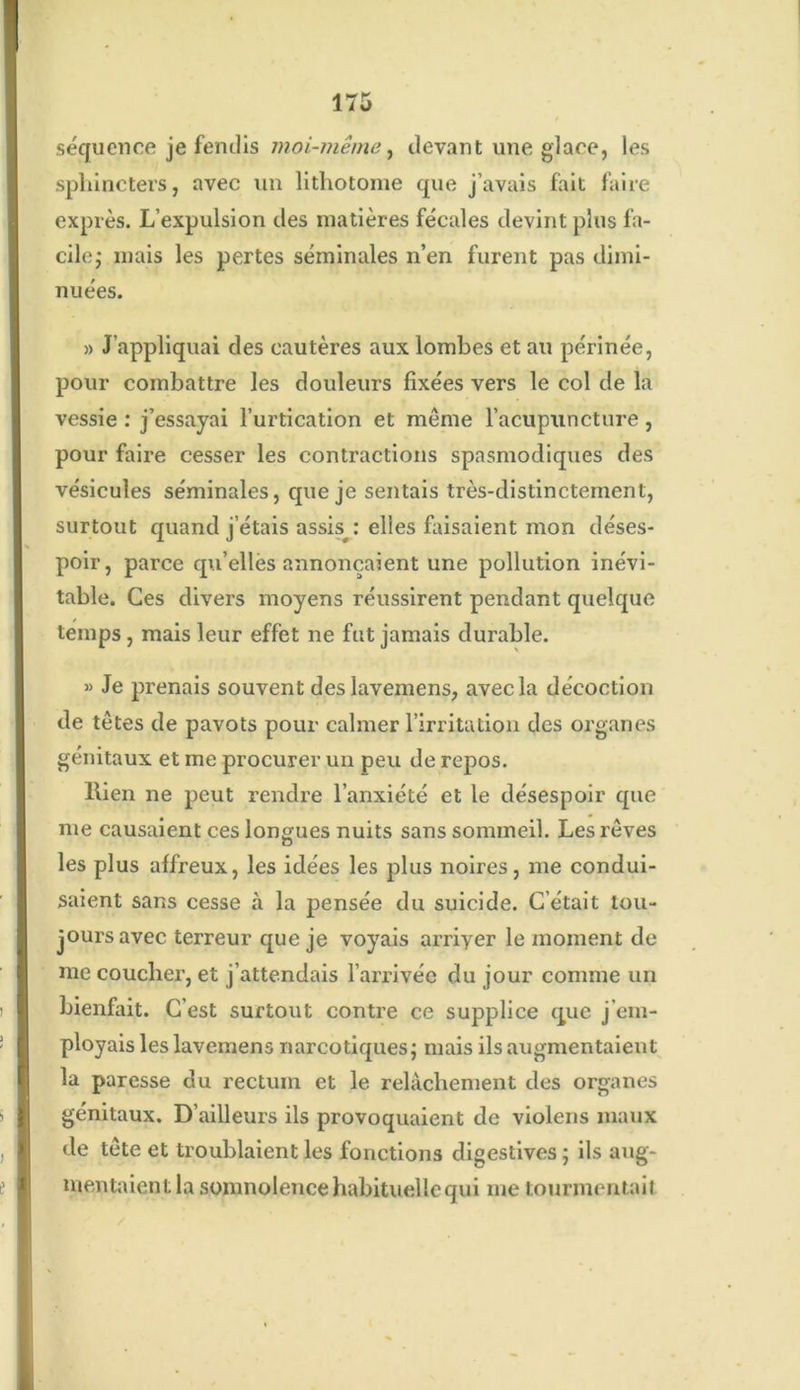 séquence je fendis moi-même, devant une glace, les sphincters, avec un lithotome que j’avais fait faire exprès. L’expulsion des matières fécales devint plus fa- cile,* mais les pertes séminales n’en furent pas dimi- nuées. » J’appliquai des cautères aux lombes et au périnée, pour combattre les douleurs fixées vers le col de la vessie : j’essayai l’urtication et même l’acupuncture, pour faire cesser les contractions spasmodiques des vésicules séminales, que je sentais très-distinctement, surtout quand j’étais assis^ : elles faisaient mon déses- poir, parce qu’elles annonçaient une pollution inévi- table. Ces divers moyens réussirent pendant quelque temps, mais leur effet ne fut jamais durable. » Je prenais souvent des lavemens, avec la décoction de têtes de pavots pour calmer l’irritation des organes génitaux et me procurer un peu de repos. llien ne peut rendre l’anxiété et le désespoir que me causaient ces longues nuits sans sommeil. Les rêves les plus affreux, les idées les plus noires, me condui- saient sans cesse à la pensée du suicide. C’était tou- jours avec terreur que je voyais arriyer le moment de me coucher, et j’attendais l’arrivée du jour comme un bienfait. C’est surtout contre ce supplice que j em- ployais les lavemens narcotiques; mais ils augmentaient la paresse du rectum et le relâchement des organes génitaux. D’ailleurs ils provoquaient de violens maux de tête et troublaient les fonctions digestives ; ils aug- mentaient la somnolence habituelle qui me tourmentait