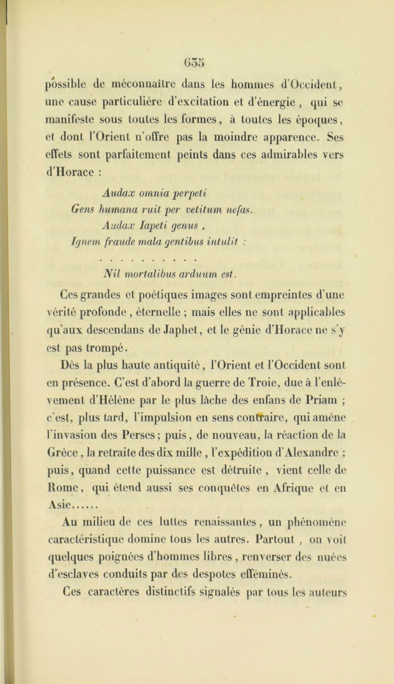 G3o possible de méconnaître dans les hommes d’Üceident, une cause particulière d’excitation et d’énergie , qui se manifeste sous toutes les formes, à toutes les époques, et dont l’Orient n’otTre pas la moindre apparence. Ses effets sont parfaitement peints dans ces admirables vers d’Horace : Audax omnia perpeti Gens Humana ruil per vetitum ne fus. Audax Iapeti genus , Ignem fraude mala gentibus intulit : Nil mortalibus arduum est. Ces grandes et poétiques images sont empreintes d'une vérité profonde , éternelle ; mais elles ne sont applicables qu’aux dcsccndans de Japhet, et le génie d’Horace ne s’y est pas trompé. Dès la plus haute antiquité, l’Orient et l’Occident sont en présence. C’est d’abord la guerre de Troie, duc à l’enlè- vement d’Hélène par le plus lâche des enfans de Priam ; c’est, plus tard, l’impulsion en sens contraire, qui amène l’invasion des Perses; puis, de nouveau, la réaction de la Grèce, la retraite des dix mille , l’expédition d’Alexandre ; puis, quand cette puissance est détruite, vient celle de Rome, qui étend aussi ses conquêtes en Afrique et en Asie, Au milieu de ces luttes renaissantes, un phénomène caractéristique domine tous les autres. Partout , on voit quelques poignées d’hommes libres , renverser des nuées d’esclaves conduits par des despotes efféminés. Ces caractères distinctifs signalés par tous les auteurs