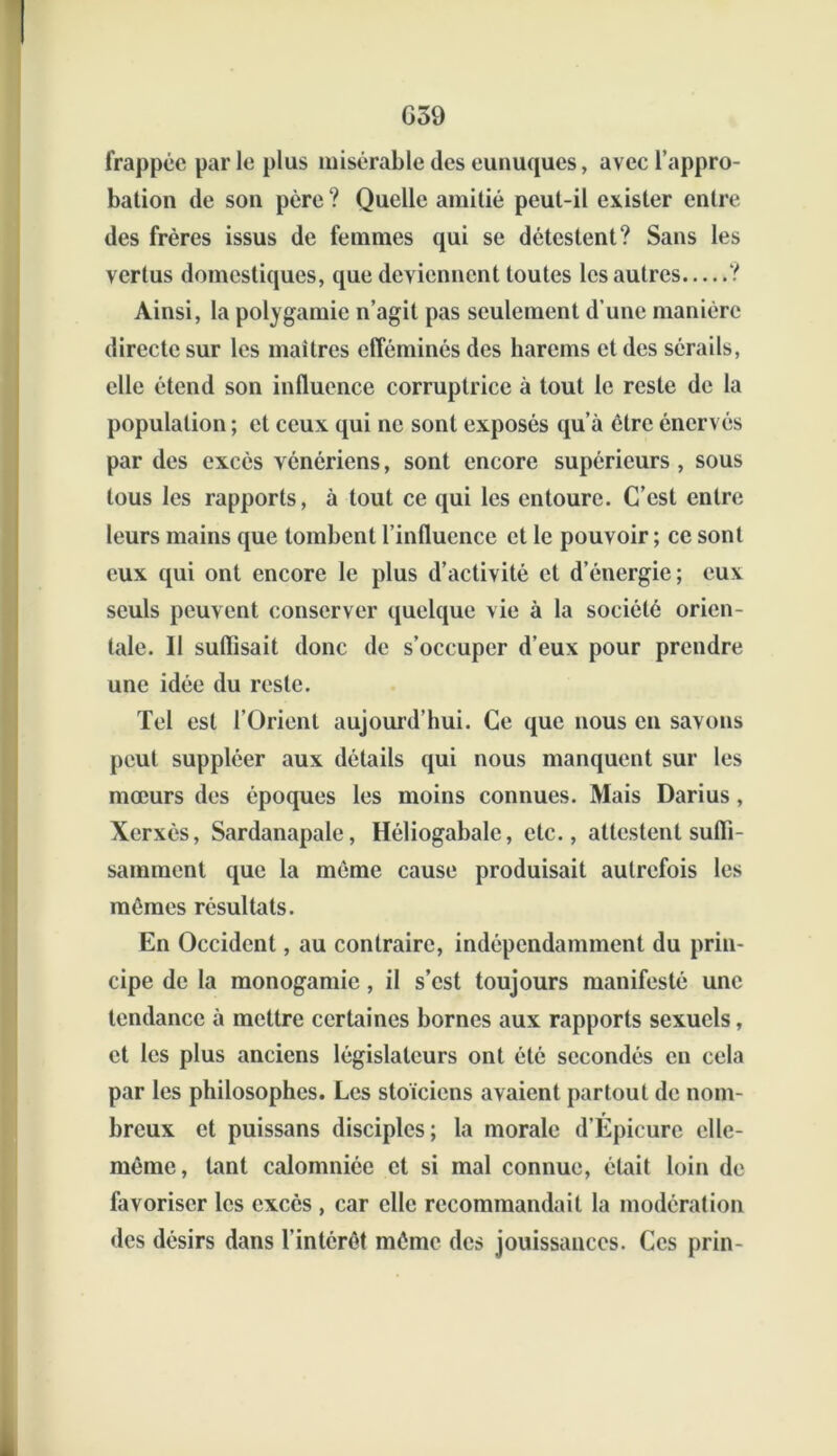 G59 frappée par le plus misérable des eunuques, avec l’appro- bation de son père ? Quelle amitié peut-il exister entre des frères issus de femmes qui se détestent? Sans les vertus domestiques, que deviennent toutes les autres ? Ainsi, la polygamie n’agit pas seulement d’une manière directe sur les maîtres efféminés des harems et des sérails, elle étend son influence corruptrice à tout le reste de la population ; et ceux qui ne sont exposés qu’à être énervés par des excès vénériens, sont encore supérieurs , sous tous les rapports, à tout ce qui les entoure. C’est entre leurs mains que tombent l’influence et le pouvoir ; ce sont eux qui ont encore le plus d’activité et d’énergie; eux seuls peuvent conserver quelque vie à la société orien- tale. 11 suflisait donc de s’occuper d’eux pour prendre une idée du reste. Tel est l’Orient aujourd’hui. Ce que nous en savons peut suppléer aux détails qui nous manquent sur les mœurs des époques les moins connues. Mais Darius , Xerxès, Sardanapale, Héliogabale, etc., attestent suffi- samment que la même cause produisait autrefois les mêmes résultats. En Occident, au contraire, indépendamment du prin- cipe de la monogamie, il s’est toujours manifesté une tendance à mettre certaines bornes aux rapports sexuels, et les plus anciens législateurs ont été secondés en cela par les philosophes. Les stoïciens avaient partout de nom- breux et puissans disciples; la morale d’Epicure elle- même, tant calomniée et si mal connue, était loin de favoriser les excès , car elle recommandait la modération des désirs dans l’intérêt même des jouissances. Ces prin-