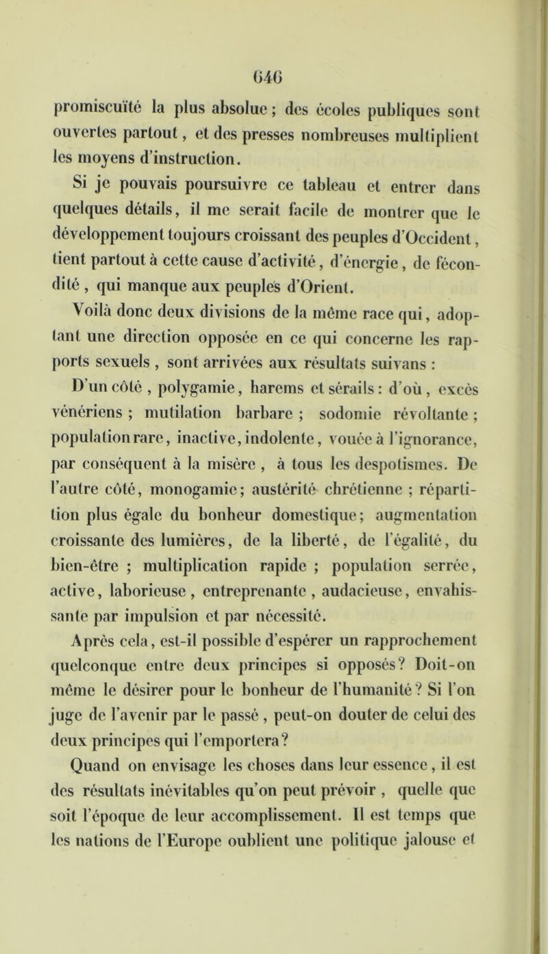 G4C promiscuité la plus absolue; des écoles publiques sont ouvertes partout, et des presses nombreuses multiplient les moyens d’instruction. Si je pouvais poursuivre ce tableau et entrer dans quelques détails, il me serait facile de montrer que le développement toujours croissant des peuples d’Occident, tient partout à celte cause d’activité, d’énergie, de fécon- dité , qui manque aux peuples d’Orient. Voilà donc deux divisions de la même race qui, adop- tant une direction opposée en ce qui concerne les rap- ports sexuels , sont arrivées aux résultats suivans : D’un côté, polygamie, harems et sérails: d’où, excès vénériens ; mutilation barbare ; sodomie révoltante ; population rare, inactive, indolente, vouée à l’ignorance, par conséquent à la misère , à tous les despotismes. De l’autre côté, monogamie; austérité chrétienne ; réparti- tion plus égale du bonheur domestique; augmentation croissante des lumières, de la liberté, de légalité, du bien-être ; multiplication rapide ; population serrée, active, laborieuse, entreprenante, audacieuse, envahis- sante par impulsion et par nécessité. Après cela, est-il possible d’espérer un rapprochement quelconque entre deux principes si opposés? Doit-on même le désirer pour le bonheur de l’humanité ? Si l’on juge de l’avenir par le passé , peut-on douter de celui des deux principes qui l’emportera? Quand on envisage les choses dans leur essence, il est des résultats inévitables qu’on peut prévoir , quelle que soit l’époque de leur accomplissement. 11 est temps que les nations de l’Europe oublient une politique jalouse et