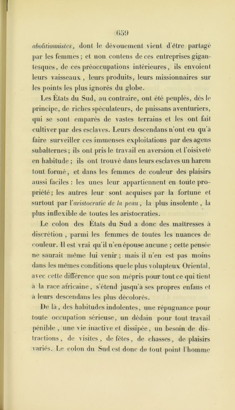 abolitionnistes, dont le dévouement vient d’être partagé par les femmes; et non contens de ces entreprises gigan- tesques, de ces préoccupations intérieures, ils envoient leurs vaisseaux., leurs produits, leurs missionnaires sur les points les plus ignorés du globe. Les Etats du Sud, au contraire, ont été peuplés, dés le principe, de riches spéculateurs, de puissans aventuriers, qui se sont emparés de vastes terrains et les ont fait cultiver par des esclaves. Leurs descendans n’ont eu qu’à faire surveiller ces immenses exploitations par desagens subalternes; ils ont pris le travail en aversion et l’oisiveté en habitude ; ils ont trouvé dans leurs esclaves un harem tout formé, et dans les femmes de couleur des plaisirs aussi faciles : les unes leur appartiennent en toute pro- priété; les autres leur sont acquises par la fortune et surtout par Y aristocratie de la peau , la plus insolente , la plus inflexible de toutes les aristocraties. Le colon des Etats du Sud a donc des maîtresses à discrétion , parmi les femmes de toutes les nuances de couleur. Il est vrai qu’il n’en épouse aucune ; cette pensée ne saurait même lui venir ; mais il n’en est pas moins dans les mêmes conditions que le plus volupteux Oriental, avec cette différence que son mépris pour tout ce qui tient à la race africaine, s’étend jusqu’à ses propres enfans et à leurs descendans les plus décolorés. De la , des habitudes indolentes, une répugnance pour toute occupation sérieuse, un dédain pour tout travail pénible , une vie inactive et dissipée, un besoin de dis- tractions, de visites, de fêtes, de chasses, déplaisirs varies. Le colon du Sud est donc do tout point l’homme