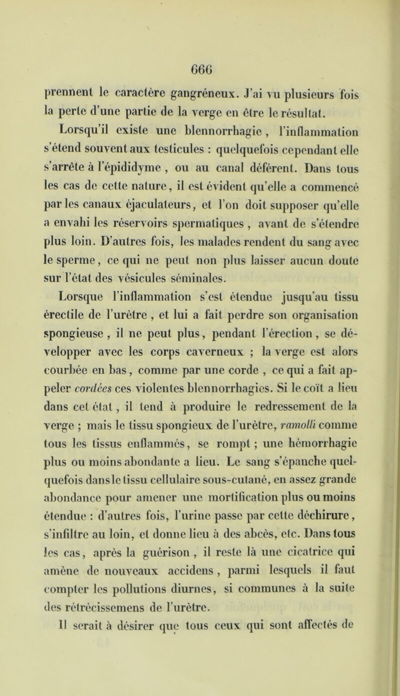 G6G prennent le caractère gangréneux. J'ai vu plusieurs fois la perte d’une partie de la verge en être le résultat. Lorsqu il existe une blennorrhagie, l’inflammation s’étend souvent aux testicules : quelquefois cependant elle s’arrête à lepididyme , ou au canal déférent. Dans tous les cas de cette nature, il est évident qu’elle a commencé parles canaux éjaculateurs, et l’on doit supposer quelle a envahi les réservoirs spermatiques , avant de s’étendre plus loin. D’autres fois, les malades rendent du sang avec le sperme, ce qui ne peut non plus laisser aucun doute sur l’état des vésicules séminales. Lorsque l’inflammation s’est étendue jusqu’au tissu érectile de l’urètre , et lui a fait perdre son organisation spongieuse, il ne peut plus, pendant l’érection, se dé- velopper avec les corps caverneux ; la verge est alors courbée en bas, comme par une corde , ce qui a fait ap- peler cordées ces violentes blennorrhagies. Si le coït a lieu dans cet état, il tend à produire le redressement de la verge ; mais le tissu spongieux de l’urètre, ramolli comme tous les tissus enflammés, se rompt; une hémorrhagie plus ou moins abondante a lieu. Le sang s’épanche quel- quefois dansle tissu cellulaire sous-cutané, en assez grande abondance pour amener une mortification plus ou moins étendue : d’autres fois, l’urine passe par cette déchirure, s’infiltre au loin, et donne lieu à des abcès, etc. Dans tous les cas, après la guérison , il reste là une cicatrice qui amène de nouveaux accidens , parmi lesquels il faut compter les pollutions diurnes, si communes à la suite des rétrécissemens de l’urètre. 11 serait à désirer que tous ceux qui sont affectés de