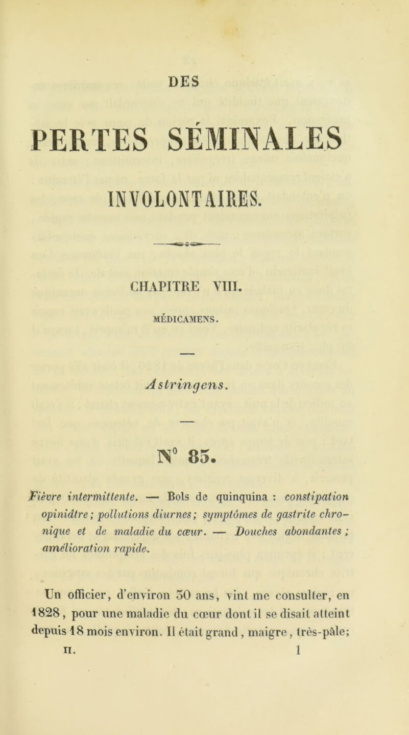 PERTES SEMINALES INVOLONTAIRES. CHAPITRE VIII. MÉDICAMENS. Astringens. K° 85. Fièvre intermittente. — Bols de quinquina : constipation opiniâtre; pollutions diurnes; symptômes de gastrite chro- nique et de maladie du cœur. — Douches abondantes ; amélioration rapide. Un officier, d’environ 50 ans, vint me consulter, en 1828 , pour une maladie du cœur dont il se disait atteint depuis 18 mois environ. Il était grand, maigre, très-pâle;