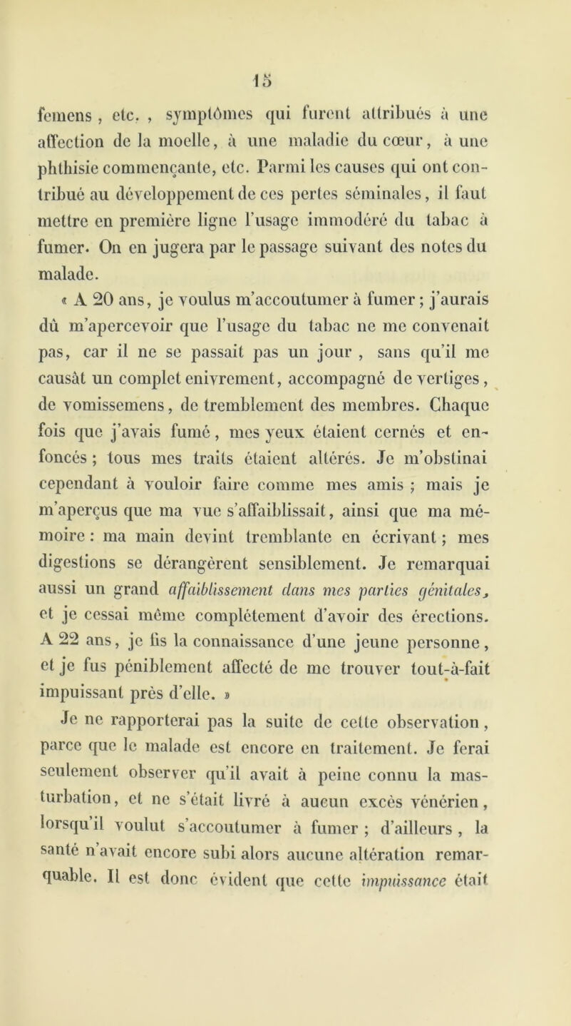 femens , etc. , symptômes qui furent attribués à une affection de la moelle, à une maladie du cœur, aune phthisie commençante, etc. Parmi les causes qui ont con- tribué au développement de ces pertes séminales, il faut mettre en première ligne l'usage immodéré du tabac à fumer. On en jugera par le passage suivant des notes du malade. « A 20 ans, je voulus m’accoutumer à fumer ; j’aurais dû m’apercevoir que l’usage du tabac ne me convenait pas, car il ne se passait pas un jour , sans qu’il me causât un complet enivrement, accompagné de vertiges, de vomissemens, de tremblement des membres. Chaque fois que j’avais fumé, mes yeux étaient cernés et en- foncés ; tous mes traits étaient altérés. Je m’obstinai cependant à vouloir faire comme mes amis ; mais je m’aperçus que ma vue s’affaiblissait, ainsi que ma mé- moire : ma main devint tremblante en écrivant ; mes digestions se dérangèrent sensiblement. Je remarquai aussi un grand affaiblissement dans nies parties génitales, et je cessai même complètement d'avoir des érections. A 22 ans, je lis la connaissance d’une jeune personne, et je fus péniblement affecté de me trouver tout-à-fait impuissant près d’elle. » Je ne rapporterai pas la suite de cette observation, parce que le malade est encore en traitement. Je ferai seulement observer qu’il avait à peine connu la mas- turbation, et ne s’était livré à aucun excès vénérien, lorsqu il voulut s’accoutumer à fumer ; d’ailleurs , la santé n avait encore subi alors aucune altération remar- quable. Il est donc évident que cette impuissance était