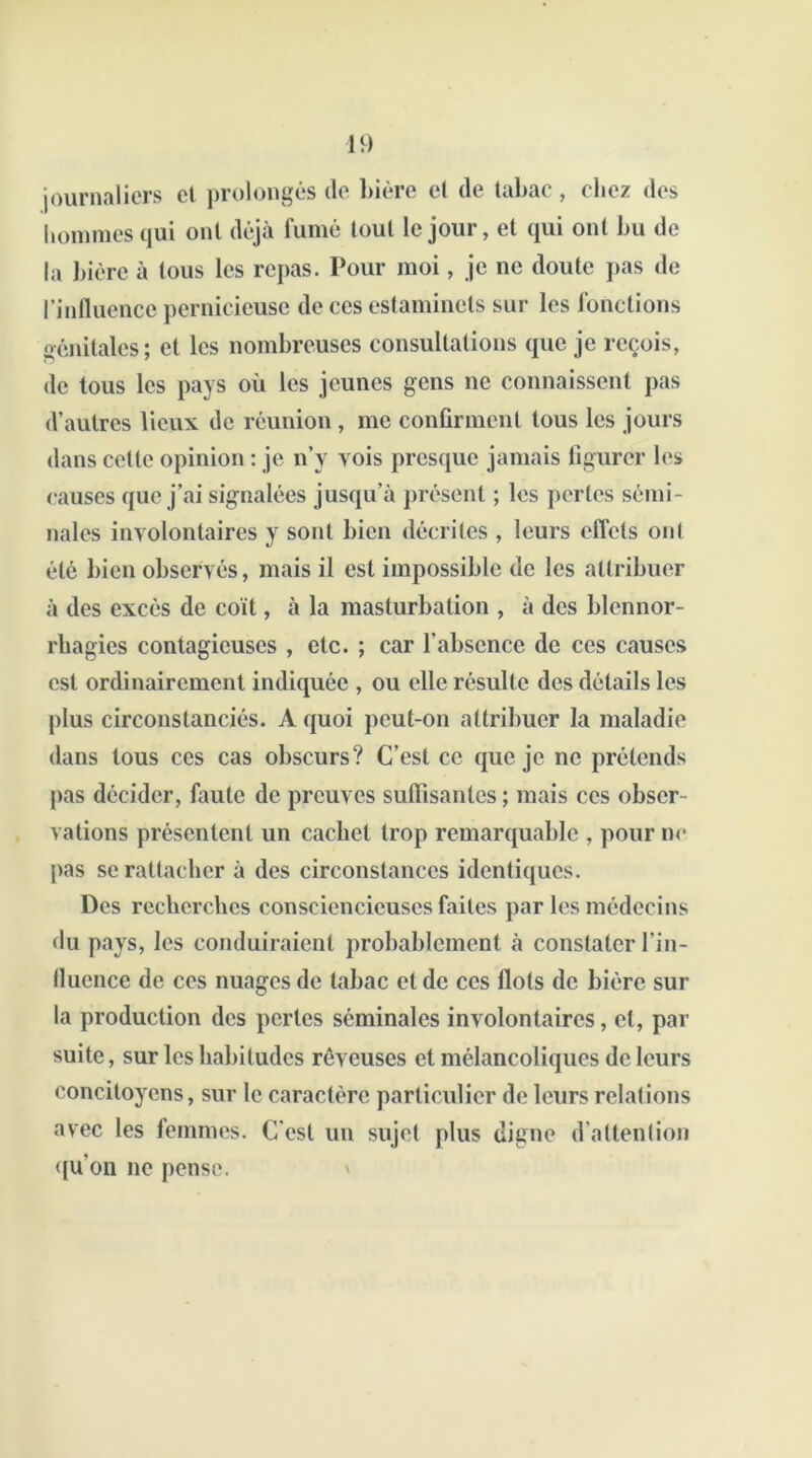 journaliers et prolongés (le bière cl de tabac , riiez des hommes qui ont déjà fumé tout le jour, et qui ont bu de la bière à tous les repas. Pour moi, je ne doute pas de l’influence pernicieuse de ces estaminets sur les fonctions génitales; et les nombreuses consultations que je reçois, de tous les pays où les jeunes gens ne connaissent pas d’autres lieux de réunion, me confirment tous les jours dans cette opinion : je n’y vois presque jamais figurer les causes que j’ai signalées jusqu’à présent ; les perles sémi- nales involontaires y sont bien décrites , leurs effets ont été bien observés, mais il est impossible de les attribuer à des excès de coït, à la masturbation , à des blennor- rhagies contagieuses , etc. ; car l'absence de ces causes est ordinairement indiquée , ou elle résulte des détails les plus circonstanciés. A quoi peut-on attribuer la maladie dans tous ces cas obscurs? C’est ce que je ne prétends pas décider, faute de preuves suffisantes ; mais ces obser- vations présentent un cachet trop remarquable , pour ne pas se rattacher à des circonstances identiques. Des recherches consciencieuses faites par les médecins du pays, les conduiraient probablement à constater l’in- fluence de ces nuages de tabac et de ces flots de bière sur la production des pertes séminales involontaires, et, par suite, sur les habitudes rêveuses et mélancoliques de leurs concitoyens, sur le caractère particulier de leurs relations avec les femmes. C'est un sujet plus digne d’attention qu’on ne pense.