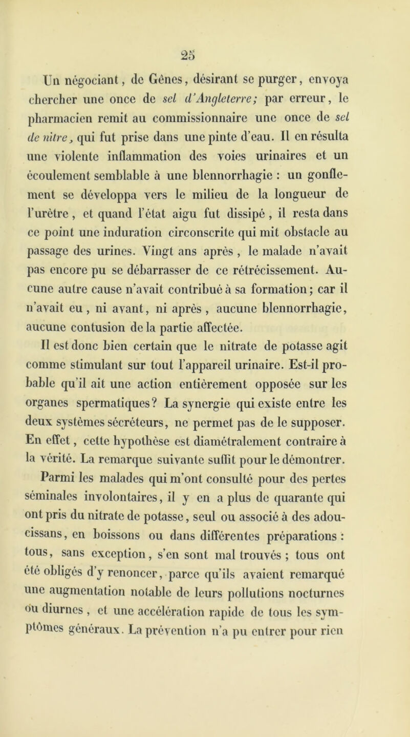 Un négociant, (le Gènes, désirant se purger, envoya chercher une once de sel d’Angleterre; par erreur, le pharmacien remit au commissionnaire une once de sel de mire, qui fut prise dans une pinte d’eau. Il en résulta une violente inflammation des voies urinaires et un écoulement semblable à une blennorrhagie : un gonfle- ment se développa vers le milieu de la longueur de l’urètre , et quand l’état aigu fut dissipé , il resta dans ce point une induration circonscrite qui mit obstacle au passage des urines. Vingt ans après , le malade n’avait pas encore pu se débarrasser de ce rétrécissement. Au- cune autre cause n’avait contribué à sa formation ; car il n’avait eu , ni avant, ni après , aucune blennorrhagie, aucune contusion de la partie affectée. Il est donc bien certain que le nitrate de potasse agit comme stimulant sur tout l’appareil urinaire. Est-il pro- bable qu’il ait une action entièrement opposée sur les organes spermatiques? La synergie qui existe entre les deux systèmes sécréteurs, ne permet pas de le supposer. En effet, cette hypothèse est diamétralement contraire à la vérité. La remarque suivante suflil pour le démontrer. Parmi les malades qui m’ont consulté pour des pertes séminales involontaires, il y en a plus de quarante qui ont pris du nitrate de potasse, seul ou associé à des adou- cissans, en boissons ou dans différentes préparations : tous, sans exception, s’en sont mal trouvés ; tous ont été obligés d’y renoncer, parce qu’ils avaient remarqué une augmentation notable de leurs pollutions nocturnes ou diurnes , et une accélération rapide de tous les sym- ptômes généraux. La prévention n’a pu entrer pour rien