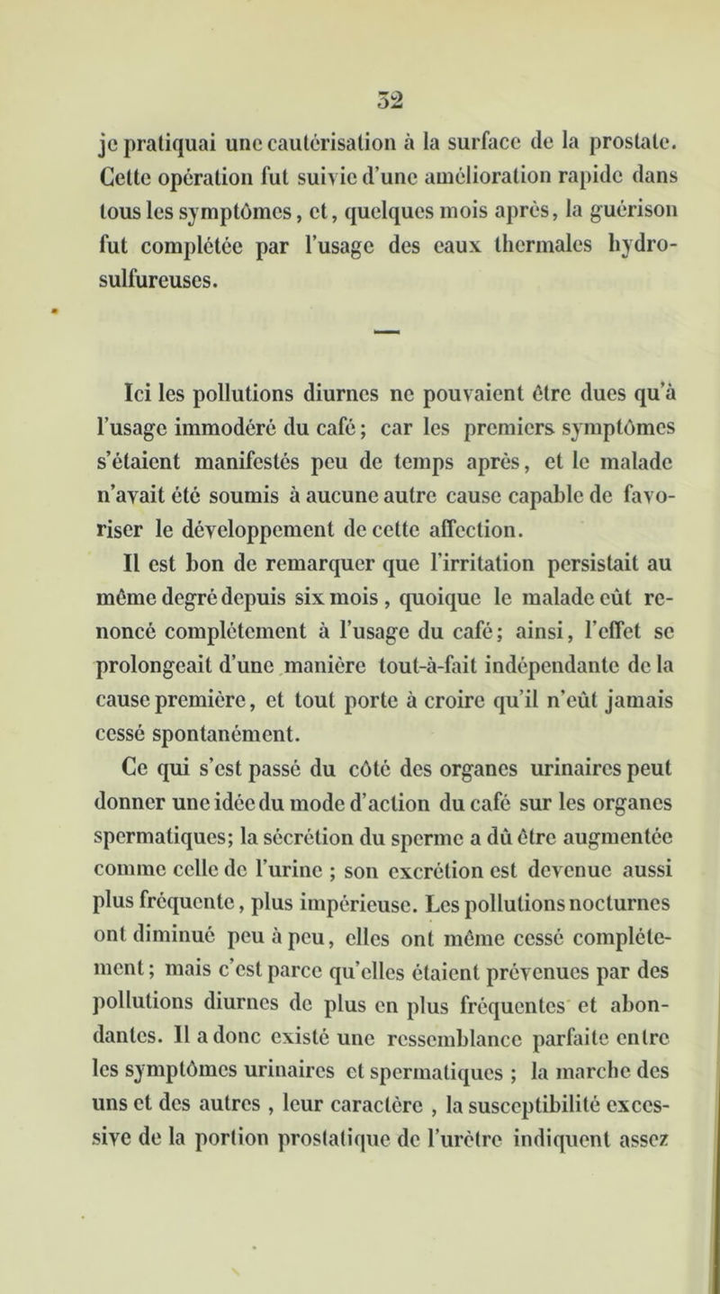 je pratiquai une cautérisation à la surface de la prostate. Cette opération fut suivie d’une amélioration rapide dans tous les symptômes, et, quelques mois après, la guérison fut complétée par l’usage des eaux thermales hydro- sulfureuses. Ici les pollutions diurnes ne pouvaient être dues qu’à l’usage immodéré du café ; car les premiers symptômes s’étaient manifestés peu de temps après, et le malade n’avait été soumis à aucune autre cause capable de favo- riser le développement de cette affection. Il est bon de remarquer que l'irritation persistait au même degré depuis six mois, quoique le malade eût re- noncé complètement à l’usage du café ; ainsi, l’effet se prolongeait d’une manière tout-à-fait indépendante de la cause première, et tout porte à croire qu’il n’eût jamais cessé spontanément. Ce qui s’est passé du côté des organes urinaires peut donner une idée du mode d’action du café sur les organes spermatiques; la sécrétion du sperme a dû être augmentée comme celle de l’urine ; son excrétion est devenue aussi plus fréquente, plus impérieuse. Les pollutions nocturnes ont diminué peu à peu, elles ont même cessé complète- ment ; mais c’est parce qu’elles étaient prévenues par des pollutions diurnes de plus en plus fréquentes et abon- dantes. Il a donc existé une ressemblance parfaite entre les symptômes urinaires et spermatiques ; la marche des uns et des autres , leur caractère , la susceptibilité exces- sive de la portion prostatique de l’urètre indiquent assez