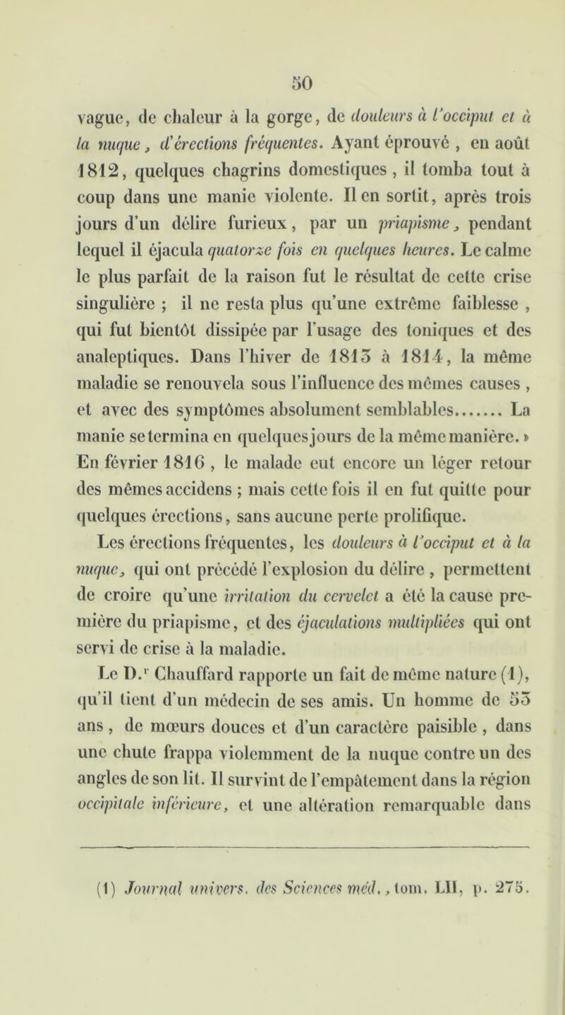 vague, de chaleur à la gorge, de douleurs à l'occiput et à la nuque, d'érections fréquentes. Ayant éprouvé , en août 1812, quelques chagrins domestiques, il tomba tout à coup dans une manie violente. lien sortit, après trois jours d’un délire furieux, par un priapisme , pendant lequel il éjacula quatorze fois en quelques heures. Le calme le plus parfait de la raison fut le résultat de cette crise singulière ; il ne resta plus qu’une extrême faiblesse , qui fut bientôt dissipée par l'usage des toniques et des analeptiques. Dans l’hiver de 1815 à 1814, la même maladie se renouvela sous l’influence des mêmes causes , et avec des symptômes absolument semblables La manie se termina en quelques jours de la même manière. » En février 1816 , le malade eut encore un léger retour des mêmes accidens ; mais cette fois il en fut quitte pour quelques érections, sans aucune perte prolifique. Les érections fréquentes, les douleurs à l’occiput et à la nuque, qui ont précédé l’explosion du délire , permettent de croire qu’une irritation du cervelet a été la cause pre- mière du priapisme, et des éjaculations multipliées qui ont servi de crise à la maladie. Le D.r Chauffard rapporte un fait de même nature (1), qu’il lient d’un médecin de ses amis. Un homme de 53 ans, de mœurs douces et d’un caractère paisible , dans une chute frappa violemment de la nuque contre un des angles de son lit. II survint de l’empâtement dans la région occipitale inférieure, et une altération remarquable dans (1) Journal univers, des Sciences méd., lom. LII, i>. 275.