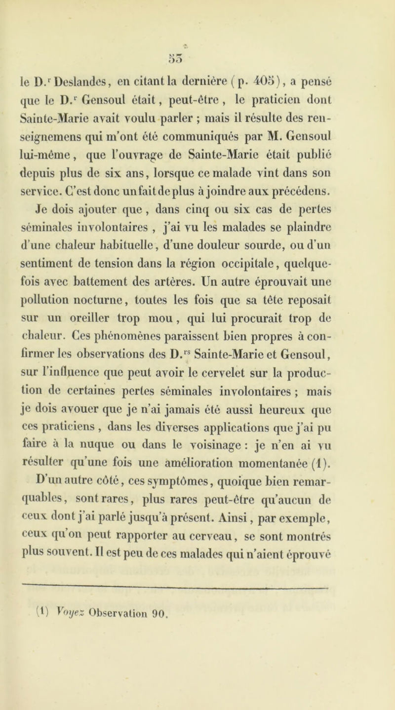 «J pr 5û le D.r Deslandes, en citant la dernière (p. 405), a pensé que le D.r Gensoul était, peut-être , le praticien dont Sainte-Marie avait voulu parler ; mais il résulte des ren- seignemens qui m’ont été communiqués par M. Gensoul lui-même, que l’ouvrage do Sainte-Marie était publié depuis plus de six ans, lorsque ce malade vint dans son service. C’est donc un fait de plus à joindre aux précédons. Je dois ajouter que , dans cinq ou six cas de pertes séminales involontaires , j’ai vu les malades se plaindre d’une chaleur habituelle, d’une douleur sourde, ou d’un sentiment de tension dans la région occipitale, quelque- fois avec battement des artères. Un autre éprouvait une pollution nocturne, toutes les fois que sa tête reposait sur un oreiller trop mou , qui lui procurait trop de chaleur. Ces phénomènes paraissent bien propres à con- firmer les observations des D.rs Sainte-Marie et Gensoul, sur l’influence que peut avoir le cervelet sur la produc- tion de certaines pertes séminales involontaires ; mais je dois avouer que je n’ai jamais été aussi heureux que ces praticiens , dans les diverses applications que j’ai pu faire à la nuque ou dans le voisinage : je n’en ai vu résulter qu’une fois une amélioration momentanée (1). D un autre côté, ces symptômes, quoique bien remar- quables , sont rares, plus rares peut-être qu’aucun de ceux dont j’ai parlé jusqu’à présent. Ainsi, par exemple, ceux qu on peut rapporter au cerveau, se sont montrés plus souvent. Il est peu de ces malades qui n’aient éprouvé t) Voyez Observation 90.