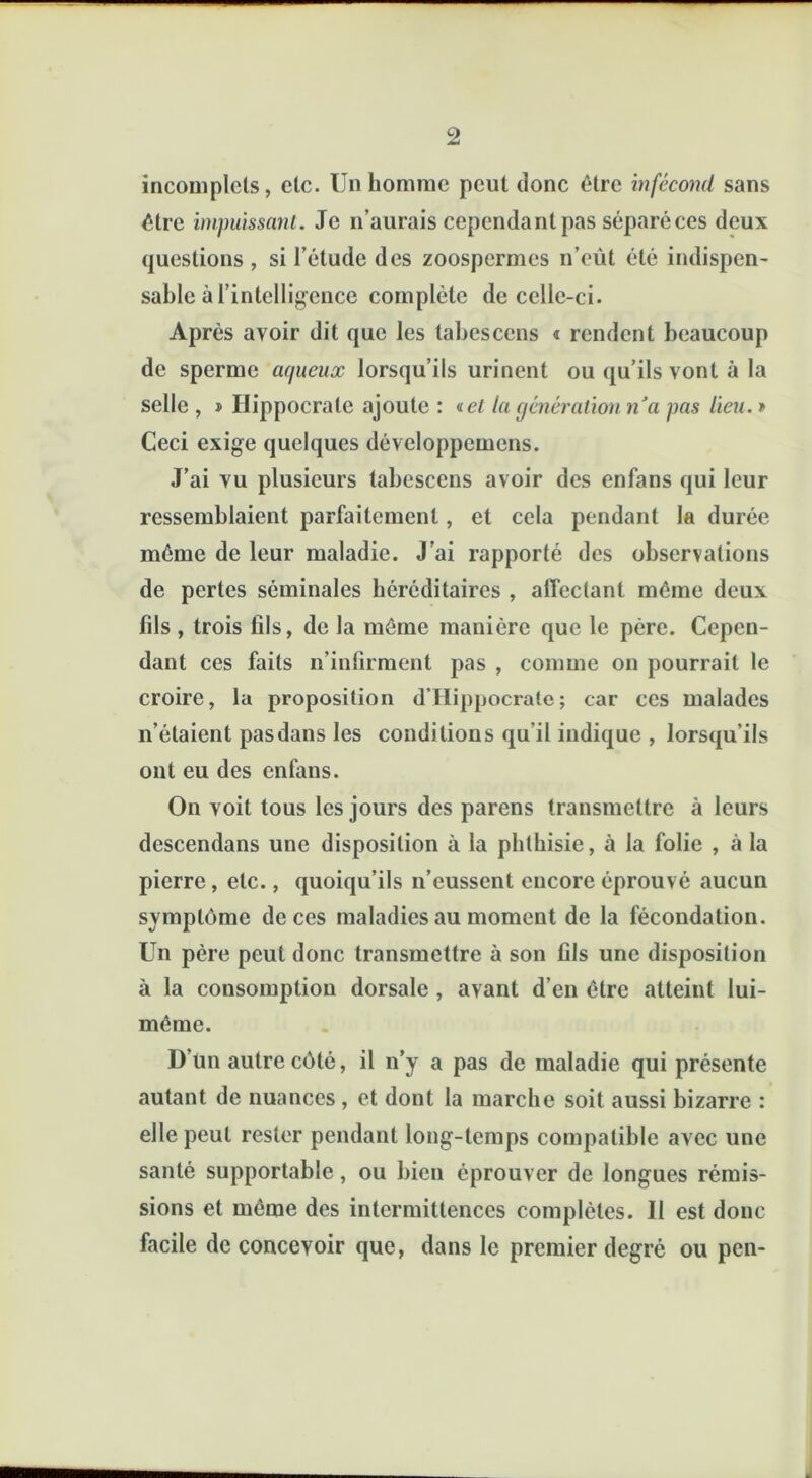 incomplets, etc. Un homme peut donc être infécond sans être impuissant. Je n’aurais cependant pas séparé ces deux questions , si l’étude des zoospermes n’eùt été indispen- sable à l'intelligence complète de celle-ci. Après avoir dit que les tabescens « rendent beaucoup de sperme aqueux lorsqu’ils urinent ou qu’ils vont à la selle , » Hippocrate ajoute : «e/ la génération n'a pas lieu. » Ceci exige quelques dévcloppemens. J’ai vu plusieurs tabescens avoir des enfans qui leur ressemblaient parfaitement, et cela pendant la durée même de leur maladie. J’ai rapporté des observations de pertes séminales héréditaires , affectant même deux fils , trois fils, de la même manière que le père. Cepen- dant ces faits n’infirment pas , comme on pourrait le croire, la proposition d’Hippocrale; car ces malades n’étaient pas dans les conditions qu’il indique , lorsqu’ils ont eu des enfans. On voit tous les jours des parens transmettre à leurs descendans une disposition à la phthisie, à la folie , à la pierre, etc., quoiqu’ils n’eussent encore éprouvé aucun symptôme de ces maladies au moment de la fécondation. Un père peut donc transmettre à son fils une disposition à la consomption dorsale , avant d’en être atteint lui- même. D’im autre côté, il n’y a pas de maladie qui présente autant de nuances , et dont la marche soit aussi bizarre : elle peut rester pendant long-temps compatible avec une santé supportable, ou bien éprouver de longues rémis- sions et même des intermittences complètes. Il est donc facile de concevoir que, dans le premier degré ou pen-