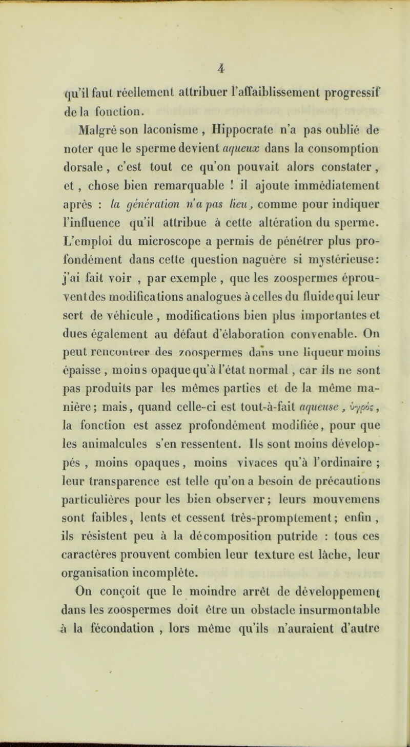 qu’il faut réellement attribuer l’affaiblissement progressif de la fonction. Malgré son laconisme , Hippocrate n’a pas oublié de noter que le sperme devient aqueux dans la consomption dorsale , c’est tout ce qu’on pouvait alors constater, et , chose bien remarquable ! il ajoute immédiatement après : la génération n'a pas lieu, comme pour indiquer l’influence qu’il attribue à cette altération du sperme. L’emploi du microscope a permis de pénétrer plus pro- fondément dans cette question naguère si mystérieuse: j’ai fait voir , par exemple , que les zoospermes éprou- ventdes modifications analogues à celles du fluide qui leur sert de véhicule , modifications bien plus importantes et dues également au défaut d’élaboration convenable. On peut rencontrer des zoospermes dans une liqueur moins épaisse , moins opaque qu’à l’état normal , car ils ne sont pas produits par les mêmes parties et de la même ma- nière; mais, quand celle-ci est tout-à-fait aqueuse, vypô?, la fonction est assez profondément modifiée, pour que les animalcules s’en ressentent. Ils sont moins dévelop- pés , moins opaques, moins vivaces qu’à l’ordinaire ; leur transparence est telle qu’on a besoin de précautions particulières pour les bien observer ; leurs mouvemens sont faibles, lents et cessent très-promptement ; enfin , ils résistent peu à la décomposition putride : tous ces caractères prouvent combien leur texture est lâche, leur organisation incomplète. On conçoit que le moindre arrêt de développement dans les zoospermes doit être un obstacle insurmontable à la fécondation , lors même qu’ils n’auraient d’autre