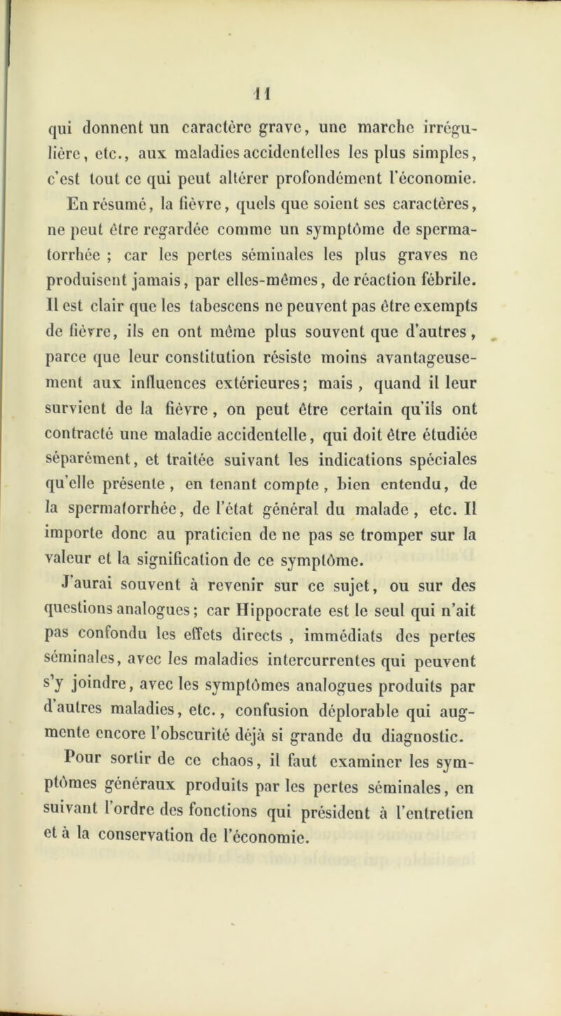 qui donnent un caractère grave, une marche irrégu- lière, etc., aux maladies accidentelles les plus simples, c’est tout ce qui peut altérer profondément l’économie. En résumé, la fièvre, quels que soient ses caractères, ne peut être regardée comme un symptôme de sperma- torrhée ; car les pertes séminales les plus graves ne produisent jamais, par elles-mêmes, de réaction fébrile. 11 est clair que les tabcsccns ne peuvent pas être exempts de fièvre, ils en ont même plus souvent que d’autres, parce que leur constitution résiste moins avantageuse- ment aux influences extérieures; mais, quand il leur survient de la fièvre , on peut être certain qu’ils ont contracté une maladie accidentelle, qui doit être étudiée séparément, et traitée suivant les indications spéciales quelle présente, en tenant compte, bien entendu, de la spermatorrhée, de l’état général du malade, etc. Il importe donc au praticien de ne pas se tromper sur la valeur et la signification de ce symptôme. J’aurai souvent à revenir sur ce sujet, ou sur des questions analogues ; car Hippocrate est le seul qui n’ait pas confondu les effets directs , immédiats des pertes séminales, avec les maladies intercurrentes qui peuvent s’y joindre, avec les symptômes analogues produits par d autres maladies, etc., confusion déplorable qui aug- mente encore l’obscurité déjà si grande du diagnostic. Pour sortir de ce chaos, il faut examiner les sym- ptômes généraux produits parles pertes séminales, en suivant l ordre des fonctions qui président à l’entretien et à la conservation de l’économie.