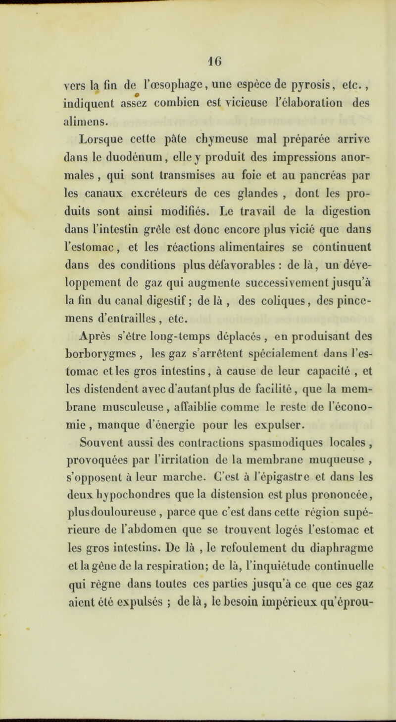 vers la fin de l’œsophage, une espèce de pyrosis, etc., indiquent assez combien est vicieuse l’élaboration des alimens. Lorsque cette pâte chymeuse mal préparée arrive dans le duodénum, elle y produit des impressions anor- males , qui sont transmises au foie et au pancréas par les canaux excréteurs de ces glandes , dont les pro- duits sont ainsi modifiés. Le travail de la digestion dans l’intestin grêle est donc encore plus vicié que dans l’estomac, et les réactions alimentaires se continuent dans des conditions plus défavorables : de là, un déve- loppement de gaz qui augmente successivement jusqu’à la fin du canal digestif ; de là , des coliques, des pincc- mens d’entrailles, etc. Après s’être long-temps déplacés , en produisant des borborygmes , les gaz s’arrêtent spécialement dans l’es- tomac et les gros intestins, à cause de leur capacité , et les distendent avec d’autant plus de facilité, que la mem- brane musculeuse , affaiblie comme le reste de l’écono- mie , manque d’énergie pour les expulser. Souvent aussi des contractions spasmodiques locales , provoquées par l’irritation de la membrane muqueuse , s’opposent à leur marche. C'est à l’épigastre et dans les deux bypoebondres que la distension est plus prononcée, plus douloureuse , parce que c’est dans celte région supé- rieure de l’abdomen que se trouvent logés l’estomac et les gros intestins. De là , le refoulement du diaphragme et la gêne de la respiration; de là, l’inquiétude continuelle qui règne dans toutes ces parties jusqu’à ce que ces gaz aient été expulsés ; de là, le besoin impérieux qu’éprou-