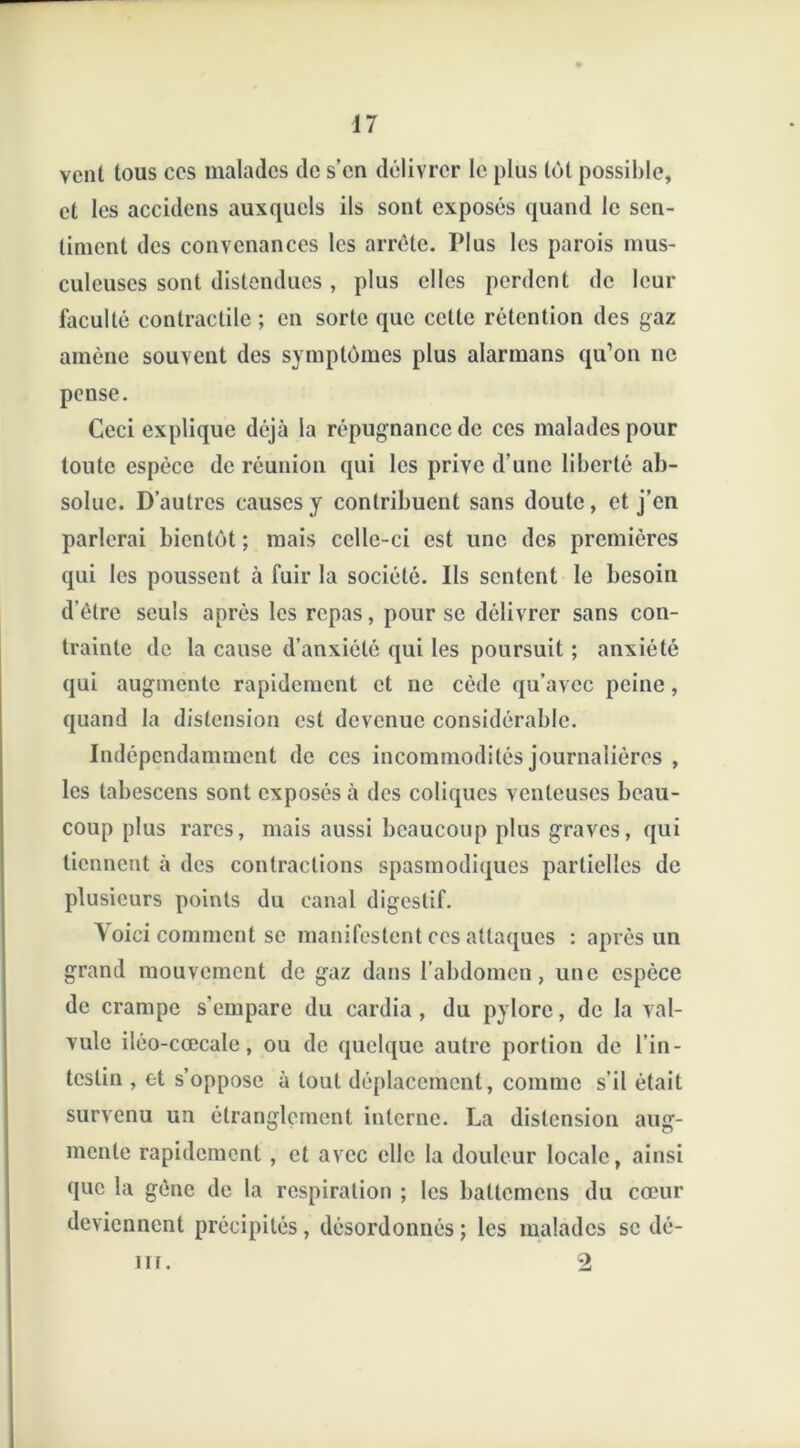 vent tous ces malades de s’en délivrer le plus tôt possible, et les accidens auxquels ils sont exposés quand le sen- timent des convenances les arrête. Plus les parois mus- culeuses sont distendues, plus elles perdent de leur faculté contractile ; en sorte que cette rétention des gaz amène souvent des symptômes plus alarmans qu’on ne pense. Ceci explique déjà la répugnance de ces malades pour toute espèce de réunion qui les prive d’une liberté ab- solue. D’autres causes y contribuent sans doute, et j’en parlerai bientôt ; mais celle-ci est une des premières qui les poussent à fuir la société. Ils sentent le besoin d’être seuls après les repas, pour se délivrer sans con- trainte de la cause d’anxiété qui les poursuit ; anxiété qui augmente rapidement et ne cède qu’avec peine, quand la distension est devenue considérable. Indépendamment de ces incommodités journalières , les tabescens sont exposés à des coliques venteuses beau- coup plus rares, mais aussi beaucoup plus graves, qui tiennent à des contractions spasmodiques partielles de plusieurs points du canal digestif. Voici comment se manifestent ces attaques : après un grand mouvement de gaz dans l’abdomen, une espèce de crampe s’empare du cardia , du pylore, de la val- vule iléo-cœcalc, ou de quelque autre portion de l’in- testin , et s’oppose à tout déplacement, comme s’il était survenu un étranglement interne. La distension aug- mente rapidement , et avec elle la douleur locale, ainsi que la gène de la respiration ; les battemens du cœur deviennent précipités, désordonnés ; les malades se dé- 2 11 r.