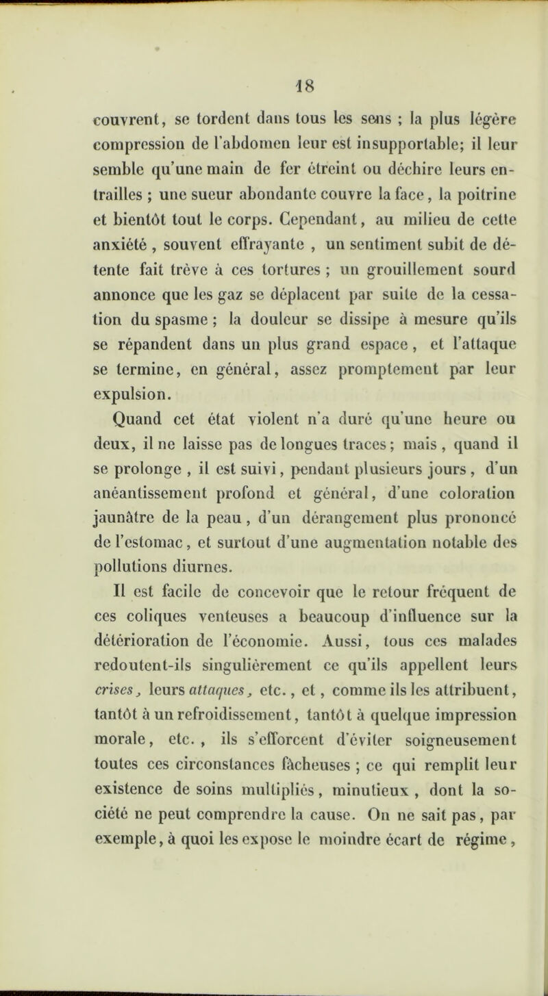 couvrent, se tordent dans tous les sens ; la plus légère compression de l’abdomen leur est insupportable; il leur semble qu’une main de fer étreint ou déchire leurs en- trailles ; une sueur abondante couvre la face, la poitrine et bientôt tout le corps. Cependant, au milieu de cette anxiété , souvent effrayante , un sentiment subit de dé- tente fait trêve à ces tortures ; un grouillement sourd annonce que les gaz se déplacent par suite de la cessa- tion du spasme ; la douleur se dissipe à mesure qu’ils se répandent dans un plus grand espace, et l’attaque se termine, en général, assez promptement par leur expulsion. Quand cet état violent n’a duré qu’une heure ou deux, il ne laisse pas de longues traces ; mais, quand il se prolonge , il est suivi, pendant plusieurs jours , d’un anéantissement profond et général, d’une coloration jaunâtre de la peau, d’un dérangement plus prononcé de l’estomac, et surtout d’une augmentation notable des pollutions diurnes. Il est facile de concevoir que le retour fréquent de ces coliques venteuses a beaucoup d’influence sur la détérioration de l’économie. Aussi, tous ces malades redoutent-ils singulièrement ce qu’ils appellent leurs crises, leurs attaques, etc., et, comme ils les attribuent, tantôt à un refroidissement, tantôt à quelque impression morale, etc., ils s’efforcent d’éviter soigneusement toutes ces circonstances fâcheuses ; ce qui remplit leur existence desoins multipliés, minutieux, dont la so- ciété ne peut comprendre la cause. On ne sait pas, par exemple, à quoi les expose le moindre écart de régime ,