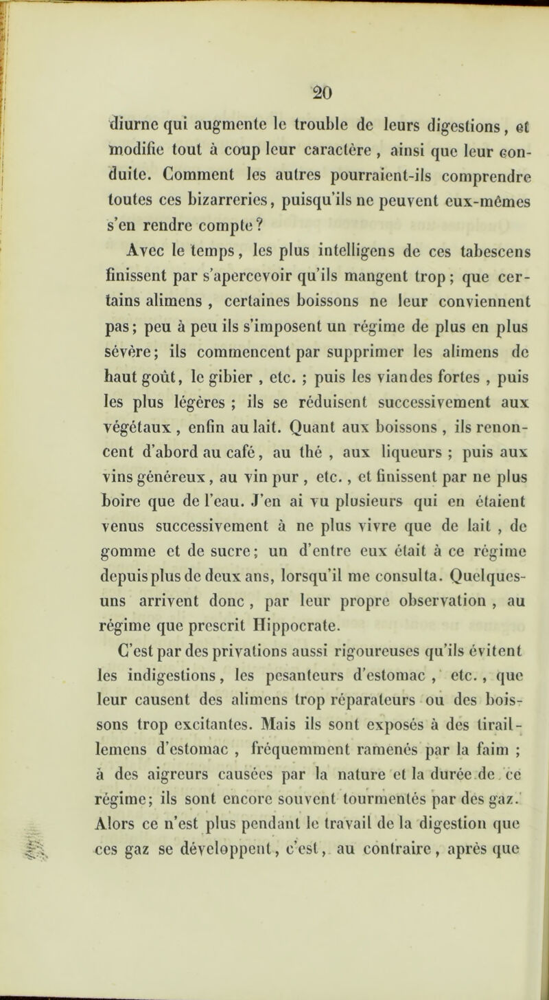 diurne qui augmente le trouble de leurs digestions, et modifie tout à coup leur caractère , ainsi que leur con- duite. Comment les autres pourraient-ils comprendre toutes ces bizarreries, puisqu’ils ne peuvent eux-mômes s’en rendre compte? Avec le temps, les plus intelligens de ces tabescens finissent par s’apercevoir qu’ils mangent trop ; que cer- tains alimens , certaines boissons ne leur conviennent pas; peu à peu ils s’imposent un régime de plus en plus sévère; ils commencent par supprimer les alimens de haut goût, le gibier , etc. ; puis les viandes fortes , puis les plus légères ; ils se réduisent successivement aux végétaux , enfin au lait. Quant aux boissons , ils renon- cent d’abord au café, au thé , aux liqueurs ; puis aux vins généreux , au vin pur , etc., et finissent par ne plus boire que de l’eau. J’en ai vu plusieurs qui en étaient venus successivement à ne plus vivre que de lait , de gomme et de sucre; un d’entre eux était à ce régime depuis plus de deux ans, lorsqu’il me consulta. Quelques- uns arrivent donc , par leur propre observation , au régime que prescrit Hippocrate. C’est par des privations aussi rigoureuses qu’ils évitent les indigestions, les pesanteurs d’estomac, etc., que leur causent des alimens trop réparateurs ou des bois- sons trop excitantes. Mais ils sont exposés à des tirail- lemens d’estomac , fréquemment ramenés par la faim ; à des aigreurs causées par la nature et la durée de ce régime; ils sont encore souvent tourmentés par des gaz. Alors ce n’est plus pendant le travail de la digestion que ces gaz se développent, c’est, au contraire, après que