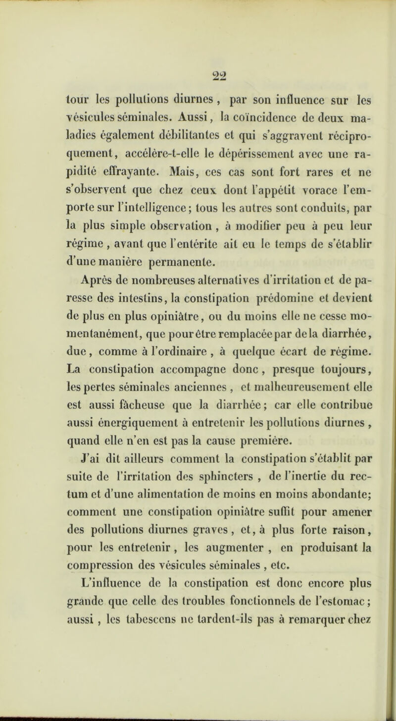 tour les pollutions diurnes , par son influence sur les vésicules séminales. Aussi, la coïncidence de deux ma- ladies également débilitantes et qui s’aggravent récipro- quement, accélère-t-elle le dépérissement avec une ra- pidité effrayante. Mais, ces cas sont fort rares et ne s’observent que chez ceux dont l’appétit vorace l’em- porte sur l’intelligence ; tous les autres sont conduits, par la plus simple observation , à modilier peu à peu leur régime , avant que l’entérite ait eu le temps de s’établir d’une manière permanente. Après de nombreuses alternatives d’irritation et de pa- resse des intestins, la constipation prédomine et devient de plus en plus opiniâtre, ou du moins elle ne cesse mo- mentanément, que pour être remplacée par delà diarrhée, due, comme à l’ordinaire , à quelque écart de régime. La constipation accompagne donc , presque toujours, les pertes séminales anciennes , et malheureusement elle est aussi fâcheuse que la diarrhée; car elle contribue aussi énergiquement à entretenir les pollutions diurnes , quand elle n’en est pas la cause première. J’ai dit ailleurs comment la constipation s’établit par suite de l’irritation des sphincters , de l’inertie du rec- tum et d’une alimentation de moins en moins abondante; comment une constipation opiniâtre suflit pour amener des pollutions diurnes graves, et, à plus forte raison, pour les entretenir , les augmenter , en produisant la compression des vésicules séminales , etc. L’influence de la constipation est donc encore plus grande que celle des troubles fonctionnels de l’estomac ; aussi , les tabcsccns ne tardent-ils pas à remarquer chez