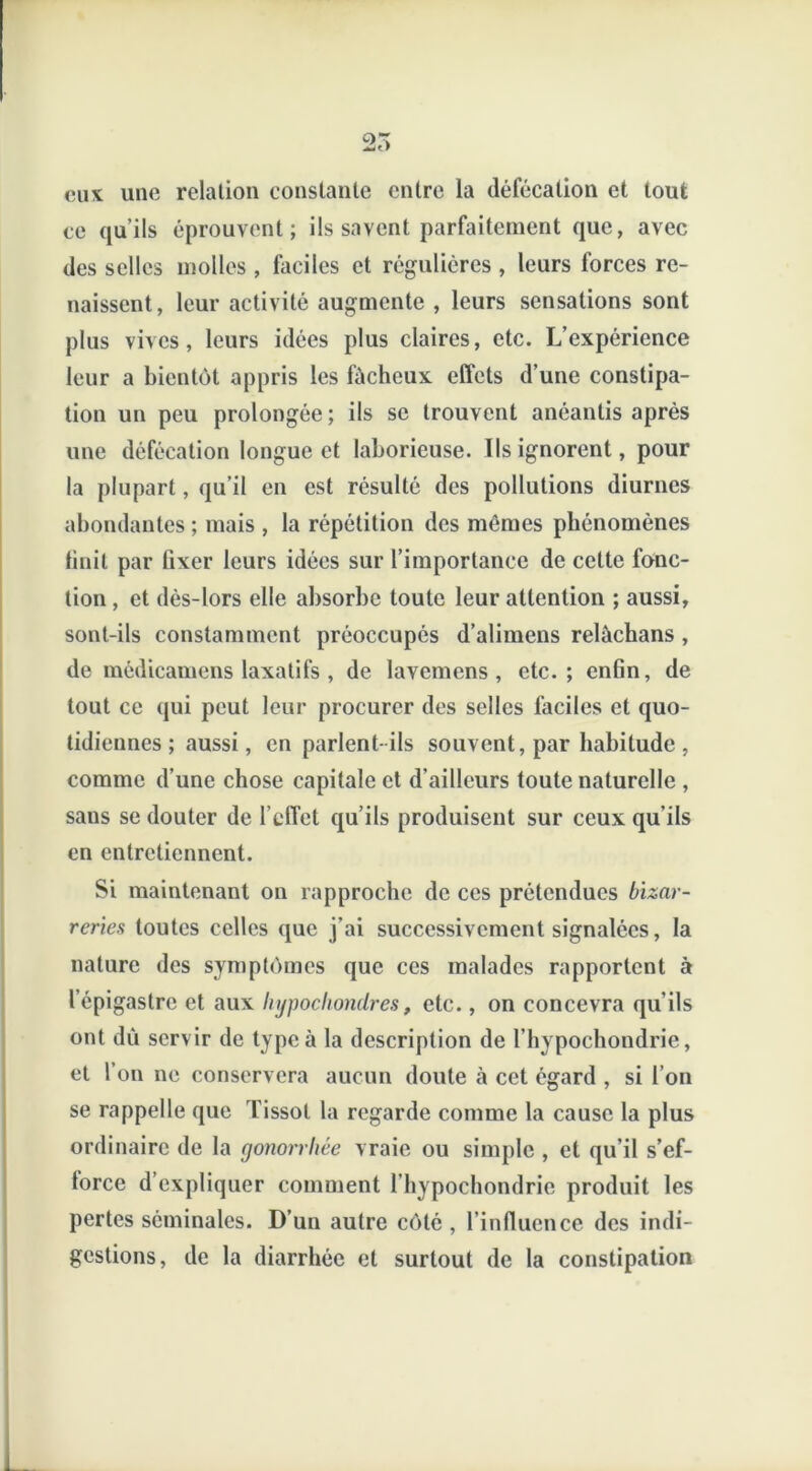 25 eux une relation constante entre la défécation et tout ce qu’ils éprouvent; ils savent parfaitement que, avec des selles molles , faciles et régulières , leurs forces re- naissent, leur activité augmente , leurs sensations sont plus vives, leurs idées plus claires, etc. L’expérience leur a bientôt appris les fùcheux effets d’une constipa- tion un peu prolongée ; ils se trouvent anéantis après une défécation longue et laborieuse. Ils ignorent, pour la plupart, qu’il en est résulté des pollutions diurnes abondantes ; mais , la répétition des mêmes phénomènes tinil par fixer leurs idées sur l’importance de cette fonc- tion , et dès-lors elle absorbe toute leur attention ; aussi, sont-ils constamment préoccupés d’alimens relàchans , de médicamens laxatifs , de lavemens , etc.; enfin, de tout ce qui peut leur procurer des selles faciles et quo- tidiennes ; aussi, en parlent-ils souvent, par habitude , comme d’une chose capitale et d’ailleurs toute naturelle , sans se douter de l’effet qu’ils produisent sur ceux qu’ils en entretiennent. Si maintenant on rapproche de ces prétendues bizar- reries toutes celles que j'ai successivement signalées, la nature des symptômes que ces malades rapportent à l’épigastre et aux hypocliondres, etc., on concevra qu’ils ont dù servir de type à la description de l’hypochondrie, et l’on ne conservera aucun doute à cet égard , si l’on se rappelle que Tissot la regarde comme la cause la plus ordinaire de la gonorrhée vraie ou simple , et qu’il s’ef- force d’expliquer comment l’bypocbondrie produit les pertes séminales. D’un autre côté, l’influence des indi- gestions, de la diarrhée et surtout de la constipation