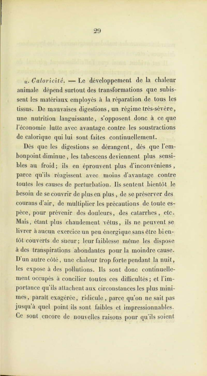 «. Caloricité. — Le développement de la chaleur animale dépend surtout des transformations que subis- sent les matériaux employés à la réparation de tous les tissus. De mauvaises digestions, un régime très-sévère, une nutrition languissante, s’opposent donc à ce que l’économie lutte avec avantage contre les soustractions de calorique qui lui sont faites continuellement. Dés que les digestions se dérangent, dès que l’em- bonpoint diminue, les tabcscens deviennent plus sensi- bles au froid ; ils en éprouvent plus d’inconvêniens , parce qu’ils réagissent avec moins d avantage contre toutes les causes de perturbation. Ils sentent bientôt le besoin de se couvrir de plus en plus , de se préserver des courans d’air, de multiplier les précautions de toute es- pèce, pour prévenir des douleurs, des catarrhes, etc. Mais, étant plus chaudement vêtus, ils ne peuvent se livrer à aucun exercice un peu énergique sans être bien- tôt couverts de sueur; leur faiblesse même les dispose à des transpirations abondantes pour la moindre cause. D un autre côté, une chaleur trop forte pendant la nuit, les expose a des pollutions. Ils sont donc continuelle- ment occupés à concilier toutes ces difficultés; et l’im- portance qu’ils attachent aux circonstances les plus mini- mes, parait exagérée, ridicule , parce qu’on ne sait pas jusqu’à quel point ils sont faibles et impressionnables. Ce sout encore de nou\elles raisons pour qu’ils soient