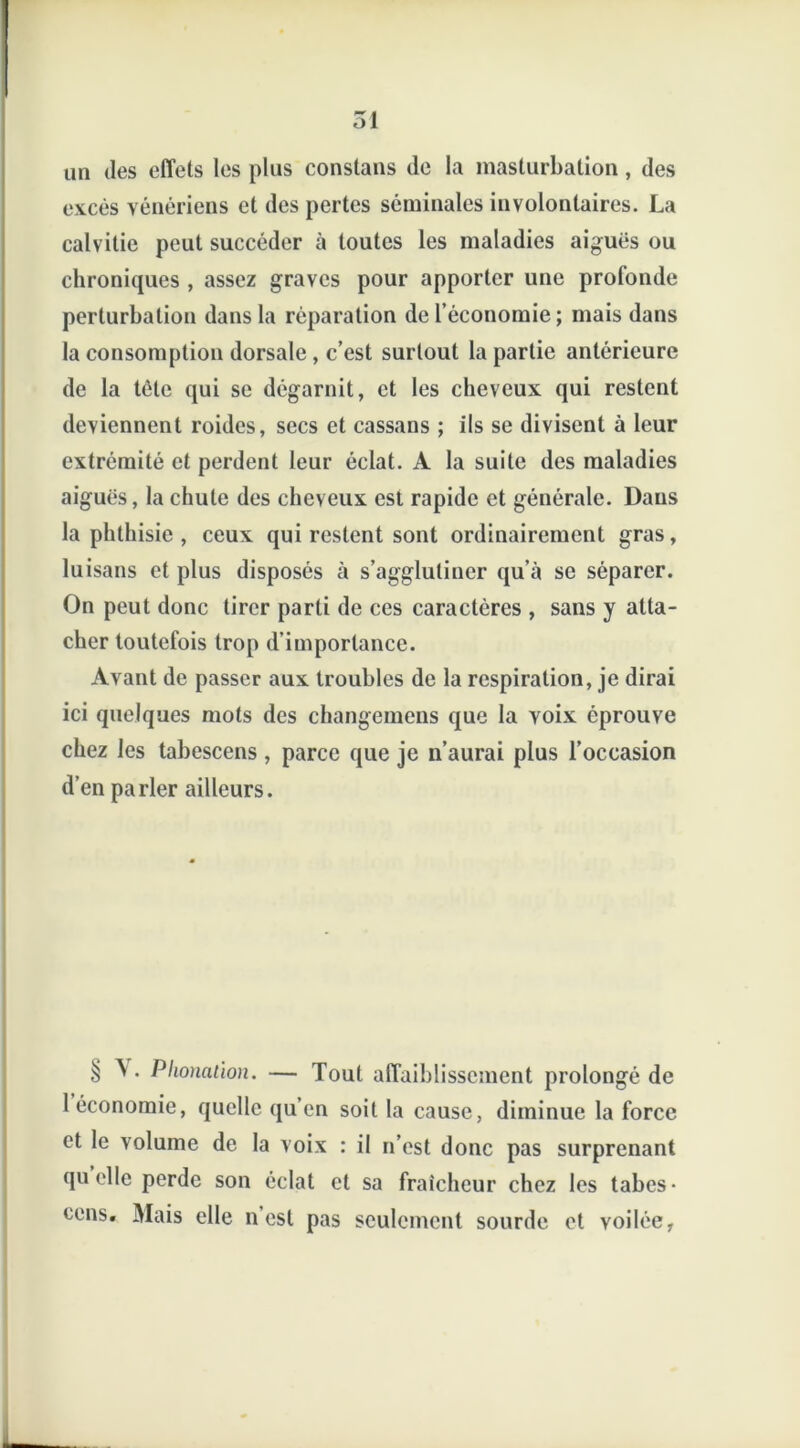 un des effets les plus constans de la masturbation, des excès yénériens et des pertes séminales involontaires. La calvitie peut succéder à toutes les maladies aiguës ou chroniques , assez graves pour apporter une profonde perturbation dans la réparation de l’économie; mais dans la consomption dorsale , c’est surtout la partie antérieure de la tète qui se dégarnit, et les cheveux qui restent deviennent roides, secs et cassans ; ils se divisent à leur extrémité et perdent leur éclat. A la suite des maladies aiguës, la chute des cheveux est rapide et générale. Dans la phthisie , ceux qui restent sont ordinairement gras, luisans et plus disposés à s’agglutiner qu’à se séparer. On peut donc tirer parti de ces caractères , sans y atta- cher toutefois trop d’importance. Avant de passer aux troubles de la respiration, je dirai ici quelques mots des changemens que la voix éprouve chez les tabescens , parce que je n’aurai plus l’occasion d’en parler ailleurs. § A . Phonation. — Tout affaiblissement prolongé de 1 économie, quelle qu’en soit la cause, diminue la force et le volume de la voix : il n’est donc pas surprenant quelle perde son éclat et sa fraîcheur chez les tabes- eens. Mais elle n est pas seulement sourde et voilée,