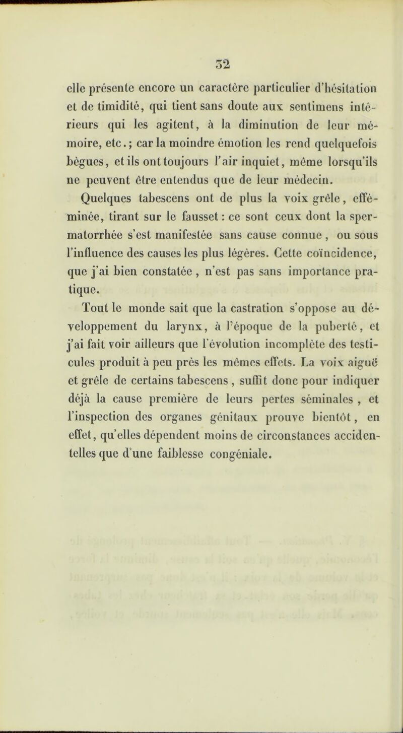 clic présente encore un caractère particulier d’hésitation et de timidité, qui tient sans doute aux sentimens inté- rieurs qui les agitent, à la diminution de leur mé- moire, etc. ; car la moindre émotion les rend quelquefois bègues, et ils ont toujours l’air inquiet, meme lorsqu’ils ne peuvent être entendus que de leur médecin. Quelques tabescens ont de plus la voix grêle, effé- minée, tirant sur le fausset : ce sont ceux dont la sper- matorrhée s’est manifestée sans cause connue , ou sous l’influence des causes les plus légères. Cette coïncidence, que j’ai bien constatée , n’est pas sans importance pra- tique. Tout le monde sait que la castration s’oppose au dé- veloppement du larynx, à l’époque de la puberté, et j’ai fait voir ailleurs que l’évolution incomplète des testi- cules produit à peu près les mômes effets. La voix aiguë et grêle de certains tabescens , suffit donc pour indiquer déjà la cause première de leurs pertes séminales , et l’inspection des organes génitaux prouve bientôt, en effet, quelles dépendent moins de circonstances acciden- telles que dune faiblesse congéniale.