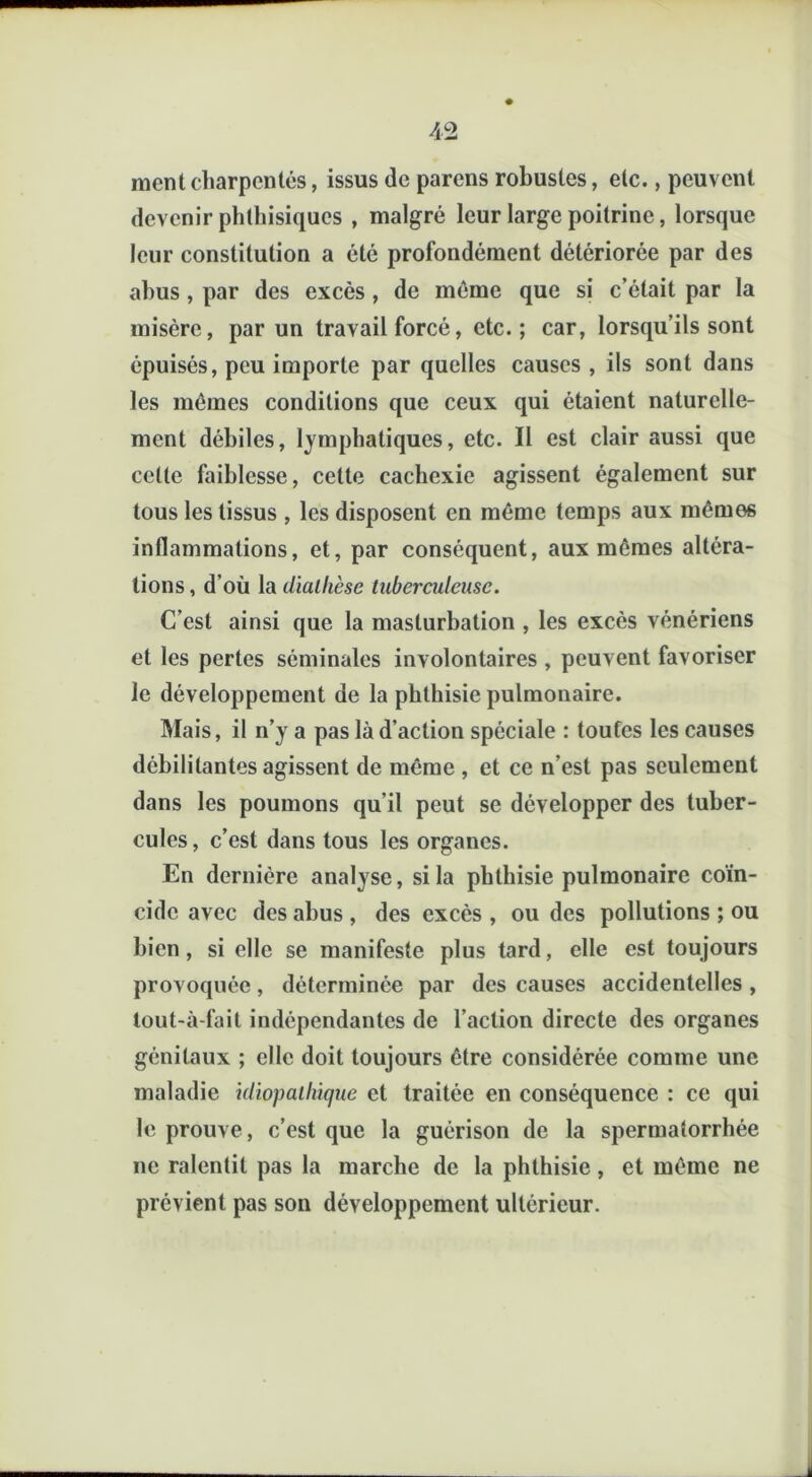 ment charpentés, issus de parens robustes, etc., peuvent devenir phthisiques , malgré leur large poitrine, lorsque leur constitution a été profondément détériorée par des abus, par des excès , de même que si c’était par la misère, par un travail forcé, etc.; car, lorsqu’ils sont épuisés, peu importe par quelles causes , ils sont dans les mêmes conditions que ceux qui étaient naturelle- ment débiles, lymphatiques, etc. 11 est clair aussi que cette faiblesse, cette cachexie agissent également sur tous les tissus , les disposent en même temps aux mémos inflammations, et, par conséquent, aux mêmes altéra- tions , d’où la diallièse tuberculeuse. C’est ainsi que la masturbation , les excès vénériens et les pertes séminales involontaires , peuvent favoriser le développement de la phthisie pulmonaire. Mais, il n’y a pas là d’action spéciale : toutes les causes débilitantes agissent de même , et ce n’est pas seulement dans les poumons qu’il peut se développer des tuber- cules, c’est dans tous les organes. En dernière analyse, si la phthisie pulmonaire coïn- cide avec des abus , des excès , ou des pollutions ; ou bien, si elle se manifeste plus tard, elle est toujours provoquée, déterminée par des causes accidentelles , tout-à-fait indépendantes de l’action directe des organes génitaux ; elle doit toujours être considérée comme une maladie idiopathique et traitée en conséquence : ce qui le prouve, c’est que la guérison de la spermatorrhée ne ralentit pas la marche de la phthisie, et même ne prévient pas son développement ultérieur.