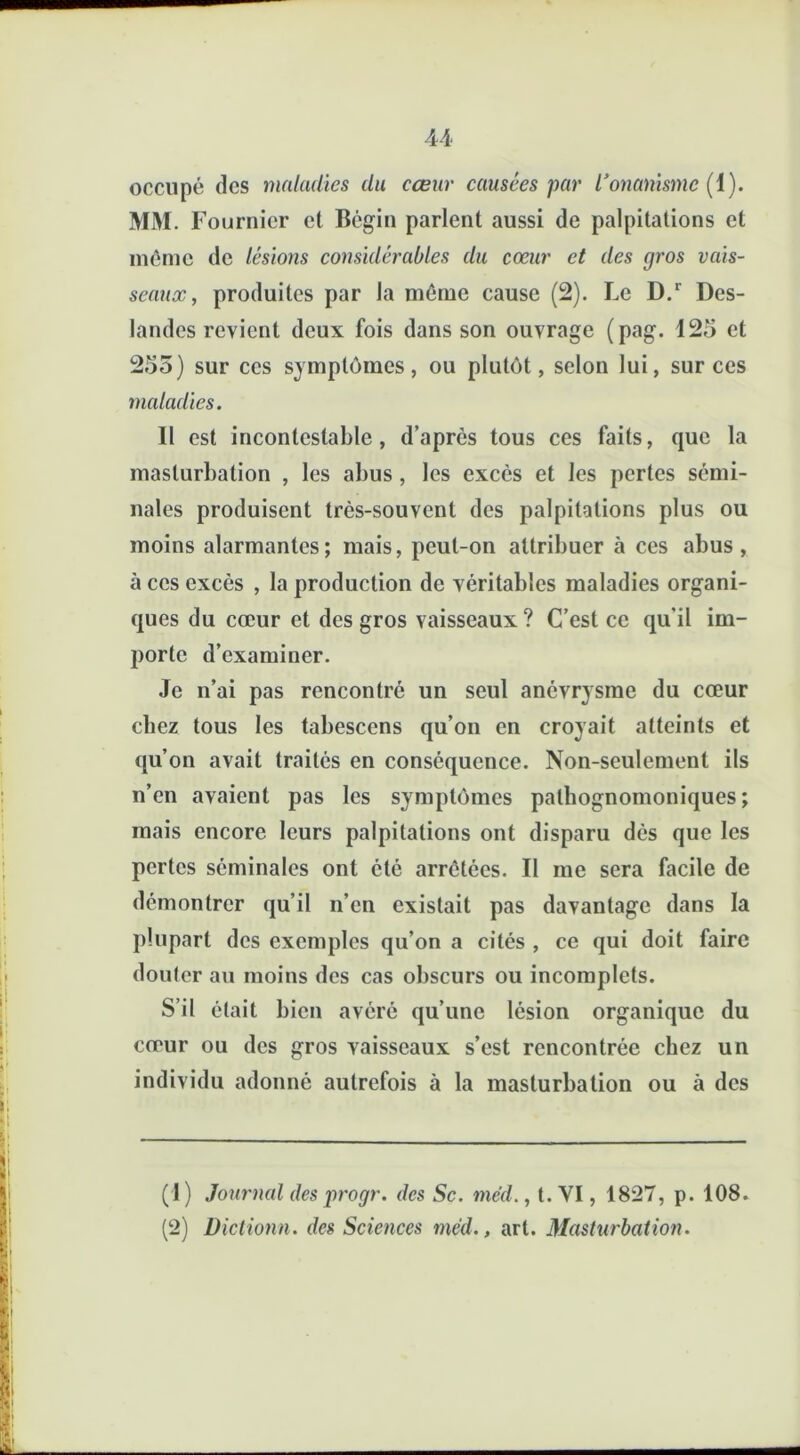 occupé des maladies du cœur causées par l’onanisme (1). MM. Fournier et Bégin parlent aussi de palpitations et même de lésions considérables du cœur et des gros vais- seaux, produites par la même cause (2). Le D.r Des- landes revient deux fois dans son ouvrage (pag. 125 et 255) sur ces symptômes, ou plutôt, selon lui, sur ces maladies. Il est incontestable, d’après tous ces faits, que la masturbation , les abus, les excès et les perles sémi- nales produisent très-souvent des palpitations plus ou moins alarmantes; mais, peut-on attribuer à ces abus, à ces excès , la production de véritables maladies organi- ques du cœur et des gros vaisseaux? C’est ce qu'il im- porte d’examiner. Je n’ai pas rencontré un seul anévrysme du cœur chez tous les tabescens qu’on en croyait atteints et qu’on avait traités en conséquence. Non-seulement ils n’en avaient pas les symptômes pathognomoniques; mais encore leurs palpitations ont disparu dès que les pertes séminales ont été arrêtées. Il me sera facile de démontrer qu’il n’en existait pas davantage dans la plupart des exemples qu’on a cités , ce qui doit faire douter au moins des cas obscurs ou incomplets. S’il était bien avéré qu’une lésion organique du cœur ou des gros vaisseaux s’est rencontrée chez un individu adonné autrefois à la masturbation ou à des (1) Journal des progr. des Sc. mcd., t. VI, 1827, p. 108. (2) Dictionn. des Sciences méd., art. Masturbation.