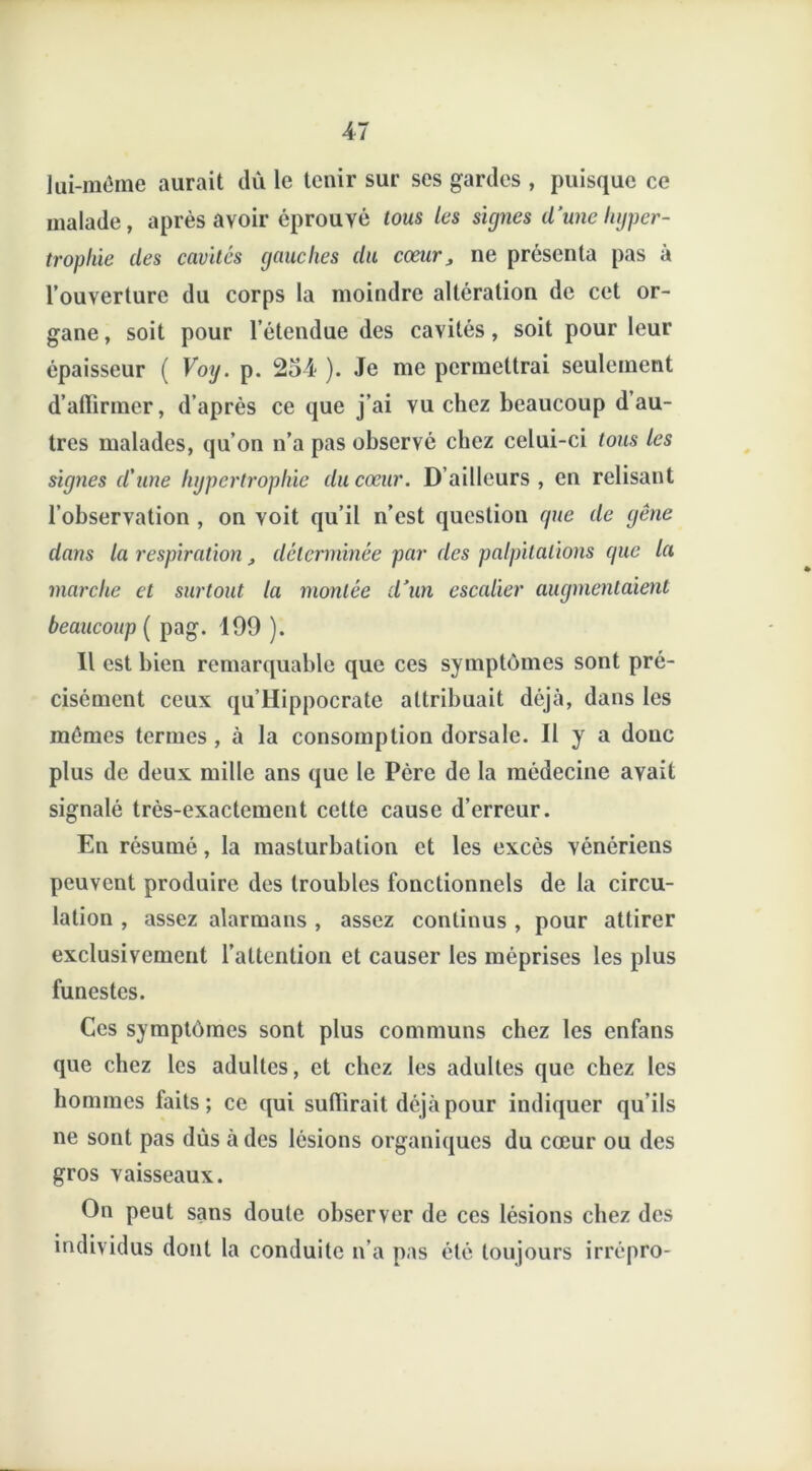 lui-même aurait dû le tenir sur ses gardes , puisque ce malade, après avoir éprouvé tous les signes dune hyper- trophie des cavités gauches du cœur, ne présenta pas à l’ouverture du corps la moindre altération de cet or- gane, soit pour l’étendue des cavités, soit pour leur épaisseur ( Voy. p. 234 ). Je me permettrai seulement d’affirmer, d’après ce que j’ai vu chez beaucoup d au- tres malades, qu’on n’a pas observé chez celui-ci tous les signes d'une hypertrophie du cœur. D’ailleurs, en relisant l’observation , on voit qu’il n’est question (pie de gène dans la respiration, déterminée par des palpitations que la marche et surtout la montée d’un escalier augmentaient beaucoup ( pag. 199 ). Il est bien remarquable que ces symptômes sont pré- cisément ceux qu’Hippocrate attribuait déjà, dans les mêmes termes , à la consomption dorsale. Il y a donc plus de deux mille ans que le Père de la médecine avait signalé très-exactement cette cause d’erreur. En résumé, la masturbation et les excès vénériens peuvent produire des troubles fonctionnels de la circu- lation , assez alarmans , assez continus , pour attirer exclusivement l’attention et causer les méprises les plus funestes. Ces symptômes sont plus communs chez les enfans que chez les adultes, et chez les adultes que chez les hommes faits; ce qui sufiirait déjà pour indiquer qu’ils ne sont pas dus à des lésions organiques du cœur ou des gros vaisseaux. On peut sans doute observer de ces lésions chez des individus dont la conduite n'a pas été toujours irrépro-