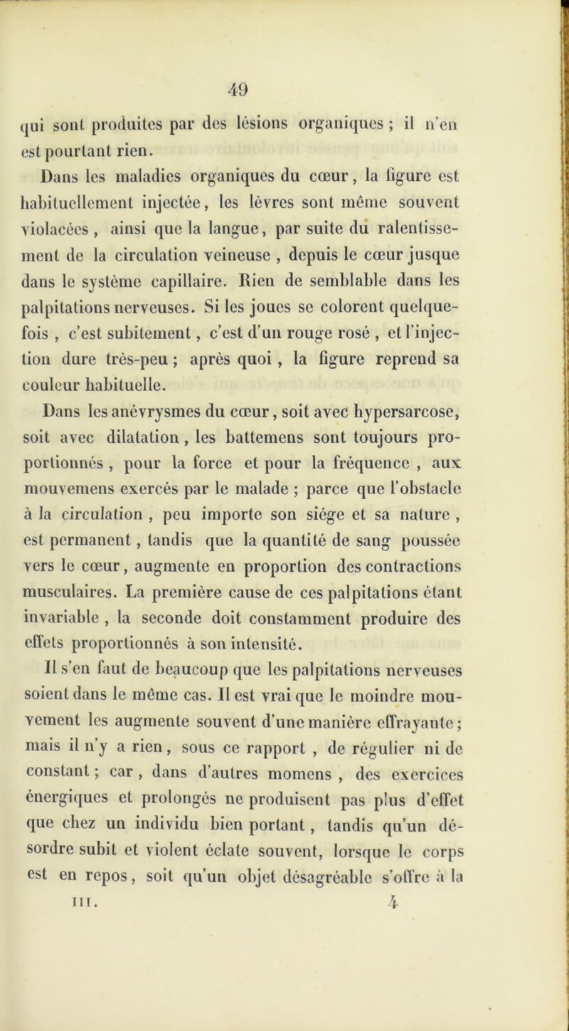 qui sont produites par des lésions organiques ; il n’en est pourtant rien. Dans les maladies organiques du cœur, la ligure est habituellement injectée, les lèvres sont même souvent violacées , ainsi que la langue, par suite du ralentisse- ment de la circulation veineuse , depuis le cœur jusque dans le système capillaire. Rien de semblable dans les palpitations nerveuses. Si les joues se colorent quelque- fois , c’est subitement, c’est d’un rouge rosé , et l’injec- tion dure très-peu ; après quoi , la figure reprend sa couleur habituelle. Dans les anévrysmes du cœur, soit avec bypersarcose, soit avec dilatation, les battemens sont toujours pro- portionnés , pour la force et pour la fréquence , aux: mouvemens exercés par le malade ; parce que l’obstacle à Ja circulation , peu importe son siège et sa nature , est permanent, tandis que la quantité de sang poussée vers le cœur, augmente en proportion des contractions musculaires. La première cause de ces palpitations étant invariable , la seconde doit constamment produire des effets proportionnés à son intensité. Il s’en faut de beaucoup que les palpitations nerveuses soient dans le même cas. II est vrai que le moindre mou- vement les augmente souvent d’une manière effrayante; mais il n’y a rien, sous ce rapport , de régulier ni de constant ; car , dans d’autres momens , des exercices énergiques et prolongés ne produisent pas plus d’effet que chez un individu bien portant, tandis qu’un dé- sordre subit et violent éclate souvent, lorsque le corps est en repos, soit qu’un objet désagréable s’offre à la m. 4