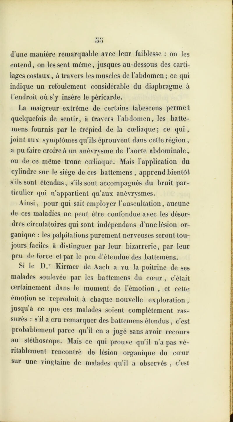 entend, on les sent même, jusques au-dessous des carti- lages costaux, à travers les muscles de l’abdomen; ce qui indique un refoulement considérable du diaphragme à l’endroit où s’y insère le péricarde. La maigreur extrême de certains tabcsccns permet quelquefois de sentir, à travers l’abdomen, les balte- mens fournis par le trépied de la cœliaque ; ce qui , joint aux symptômes qu’ils éprouvent dans cette région, a pu faire croire à un anévrysme de l’aorte abdominale, ou de ce même tronc cœliaque. Mais l’application du cylindre sur le siège de ces battemens , apprend bientôt s ils sont étendus, s’ils sont accompagnés du bruit par- ticulier qui n’appartient qu’aux anévrysmes. Ainsi, pour qui sait employer l’auscultation, aucune de ces maladies ne peut être confondue avec les désor- dres circulatoires qui sont indépendans d’une lésion or- ganique : les palpitations purement nerveuses seront tou- jours faciles à distinguer par leur bizarrerie, par leur peu de force et par le peu d’étendue des battemens. Si le D.r Kirmer de Aach a vu la poitrine de ses malades soulevée par les battemens du cœur, c’était certainement dans le moment de l’émotion , et cette émotion se reproduit à chaque nouvelle exploration , jusqu à ce que ces malades soient complètement ras- surés : s il a cru remarquer des battemens étendus , c’est probablement parce qu il en a jugé sans avoir recours au stéthoscope. Mais ce qui prouve qu’il n’a pas vé- ritablement rencontré de lésion organique du cœur sur une vingtaine de malades qu’il a observés , c’est