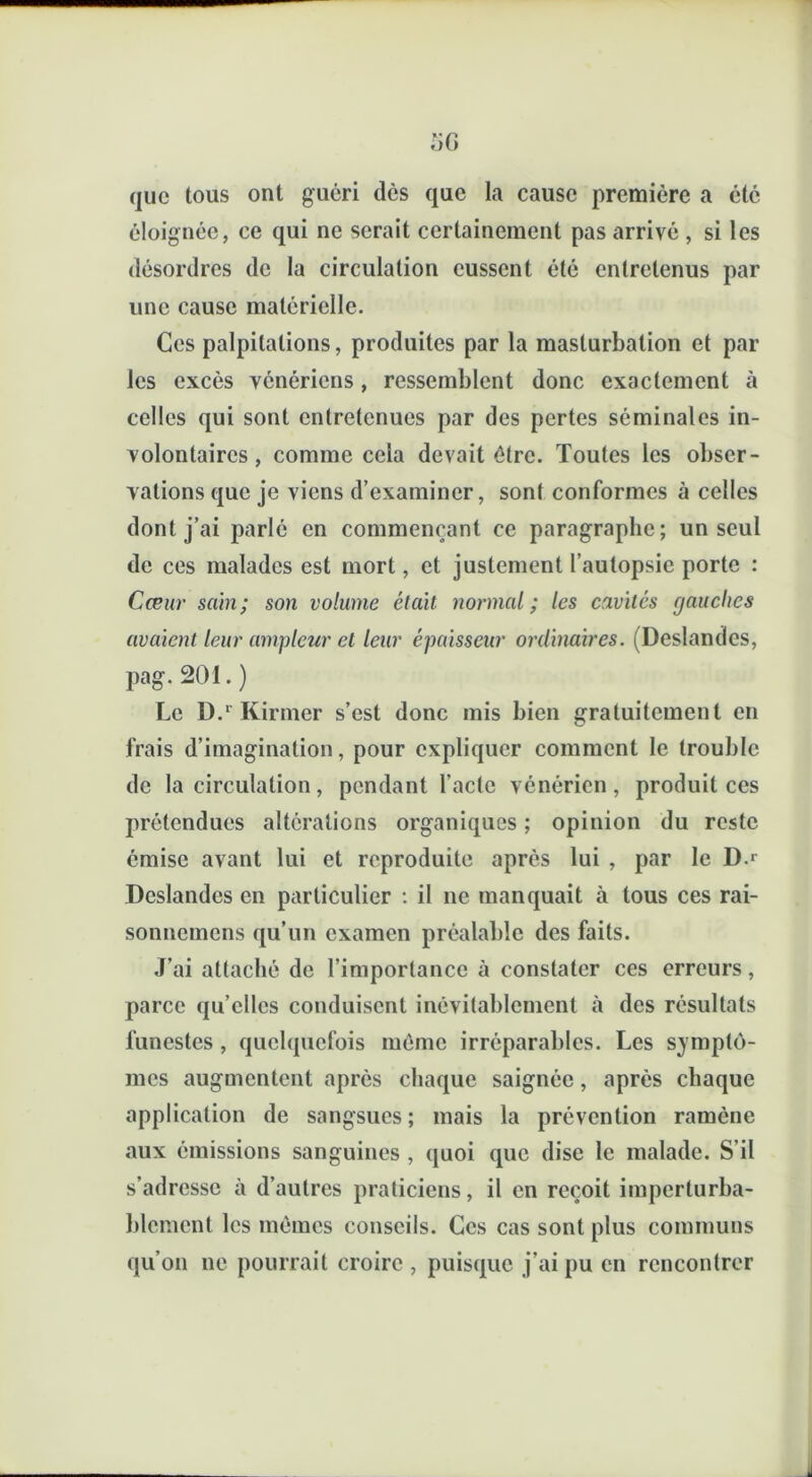 que tous ont guéri dès que la cause première a été éloignée, ce qui ne serait certainement pas arrivé , si les désordres de la circulation eussent été entretenus par une cause matérielle. Ces palpitations, produites par la masturbation et par les excès vénériens, ressemblent donc exactement à celles qui sont entretenues par des pertes séminales in- volontaires, comme cela devait être. Toutes les obser- vations que je viens d’examiner, sont conformes à celles dont j’ai parlé en commençant ce paragraphe; un seul de ces malades est mort, et justement l’autopsie porte : Cœur sain; son volume était normal; les cavités rjauches avaient leur ampleur et leur épaisseur ordinaires. (Deslandcs, pag. 201. ) Le D.r Kirmer s’est donc mis bien gratuitement en frais d’imagination, pour expliquer comment le trouble de la circulation, pendant l’acte vénérien, produit ces prétendues altérations organiques ; opinion du reste émise avant lui et reproduite après lui , par le D-r Deslandcs en particulier : il ne manquait à tous ces rai- sonnemens qu’un examen préalable des faits. J’ai attaché de l’importance à constater ces erreurs, parce qu’elles conduisent inévitablement à des résultats funestes , quelquefois même irréparables. Les symptô- mes augmentent après chaque saignée, après chaque application de sangsues; mais la prévention ramène aux émissions sanguines , quoi que dise le malade. S’il s’adresse à d’autres praticiens, il en reçoit imperturba- blement les mêmes conseils. Ces cas sont plus communs qu’on ne pourrait croire , puisque j’ai pu en rencontrer