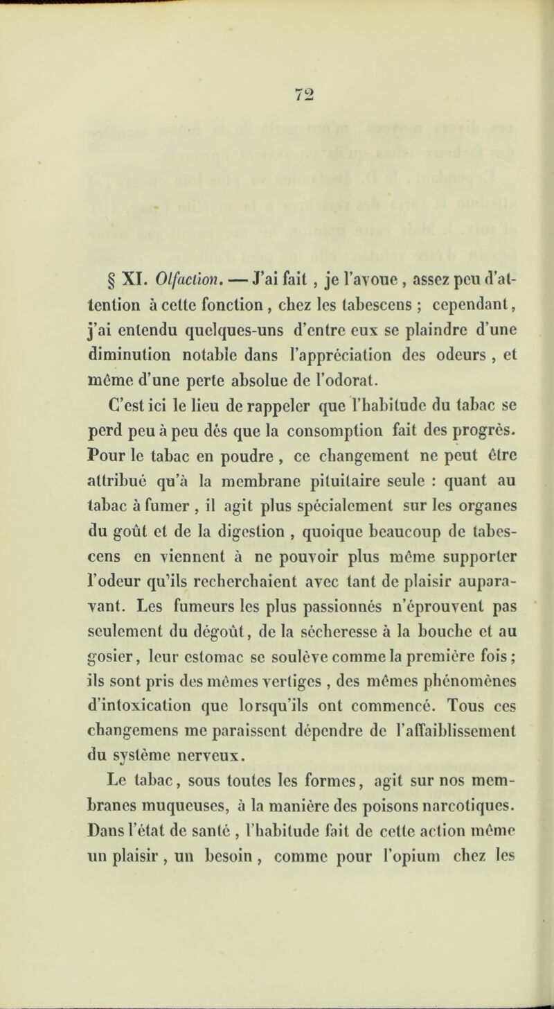 § XI. Olfaction. — J’ai fait , je l’avoue , assez peu d’at- tention à celte fonction , chez les labescens ; cependant, j’ai entendu quelques-uns d’entre eux se plaindre d’une diminution notable dans l’appréciation des odeurs , et même d’une perte absolue de l’odorat. C’est ici le lieu de rappeler que l’habitude du tabac se perd peu à peu des que la consomption fait des progrès. Pour le tabac en poudre , ce changement ne peut être attribué qu’à la membrane pituitaire seule : quant au tabac à fumer , il agit plus spécialement sur les organes du goût et de la digestion , quoique beaucoup de tabes- cens en viennent à ne pouvoir plus même supporter l’odeur qu’ils recherchaient avec tant de plaisir aupara- vant. Les fumeurs les plus passionnés n’éprouvent pas seulement du dégoût, de la sécheresse à la bouche et au gosier, leur estomac se soulève comme la première fois ; ils sont pris des mêmes vertiges , des mêmes phénomènes d'intoxication que lorsqu’ils ont commencé. Tous ces changemcns me paraissent dépendre de l’affaiblissement du système nerveux. Le tabac, sous toutes les formes, agit sur nos mem- branes muqueuses, à la manière des poisons narcotiques. Dans l’état de santé , l’habitude fait de cette action même un plaisir , un besoin , comme pour l’opium chez les