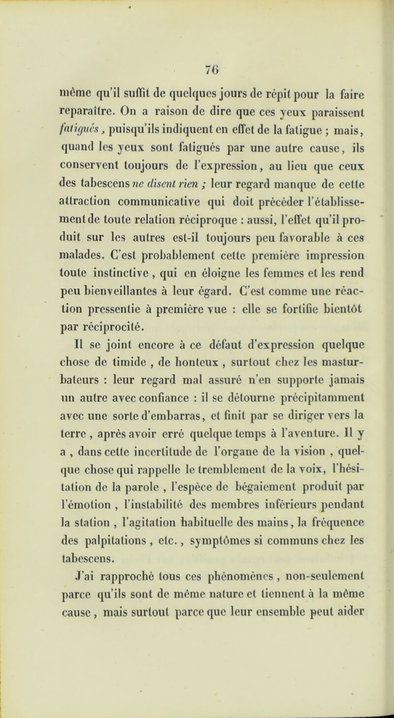 7(3 même qu’il suffît de quelques jours de répit pour la faire reparaître. On a raison de dire que ces yeux paraissent fatigués, puisqu’ils indiquent en effet de la fatigue ; mais, quand les yeux sont fatigués par une autre cause, ils conservent toujours de l’expression, au lieu que ceux des tabescenswe disent rien ; leur regard manque de cette attraction communicative qui doit précéder l’établisse- ment de toute relation réciproque : aussi, l’effet qu’il pro- duit sur les autres est-il toujours peu favorable à ces malades. C’est probablement celte première impression toute instinctive , qui en éloigne les femmes et les rend peu bienveillantes à leur égard. C’est comme une réac- tion pressentie à première vue : elle se fortifie bientôt par réciprocité. Il se joint encore à ce défaut d’expression quelque chose de timide , de honteux , surtout chez les mastur- bateurs : leur regard mal assuré n’en supporte jamais un autre avec confiance : il se détourne précipitamment avec une sorte d’embarras, et finit par se diriger vers la terre, après avoir erré quelque temps à l’aventure. Il y a , dans cette incertitude de l’organe de la vision , quel- que chose qui rappelle le tremblement de la voix, l'hési- tation de la parole , l’espèce de bégaiement produit par l’émotion , l’instabilité des membres inférieurs pendant la station , l’agitation habituelle des mains, la fréquence des palpitations , etc., symptômes si communs chez les tabescens. J’ai rapproché tous ces phénomènes , non-seulement parce qu’ils sont de même nature et tiennent à la même cause , mais surtout parce que leur ensemble peut aider