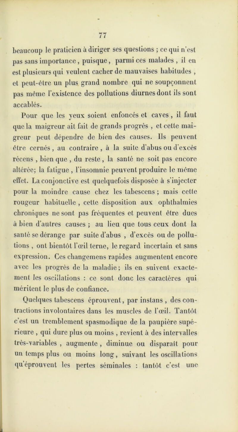 beaucoup le praticien à diriger ses questions ; ce qui n’est pas sans importance, puisque, parmi ces malades , il en est plusieurs qui veulent cacher de mauvaises habitudes , et peut-être un plus grand nombre qui ne soupçonnent pas même l’existence des pollutions diurnes dont ils sont accablés. Pour que les yeux soient enfoncés et caves , il faut que la maigreur ait fait de grands progrès , et celle mai- greur peut dépendre de bien des causes. Ils peuvent être cernés , au contraire , à la suite d’abus ou d’excès récens , bien que , du reste, la santé ne soit pas encore altérée; la fatigue , l’insomnie peuvent produire le même effet. La conjonctive est quelquefois disposée à s’injecter pour la moindre cause chez les tabescens ; mais cette rougeur habituelle , cette disposition aux ophthalmies chroniques ne sont pas fréquentes et peuvent être ducs à bien d’autres causes ; au lieu que tous ceux dont la santé se dérange par suite d’abus , d’excès ou de pollu- tions , ont bientôt l’œil terne, le regard incertain et sans expression. Ces changemcns rapides augmentent encore avec les progrès de la maladie; ils en suivent exacte- ment les oscillations : ce sont donc les caractères qui méritent le plus de confiance. Quelques tabescens éprouvent, par instans , des con- tractions involontaires dans les muscles de l’œil. Tantôt c’est un tremblement spasmodique de la paupière supé- rieure , qui dure plus ou moins , revient ci des intervalles très-variables , augmente , diminue ou disparait pour un temps plus ou moins long, suivant les oscillations qu éprouvent les pertes séminales : tantôt c’est une