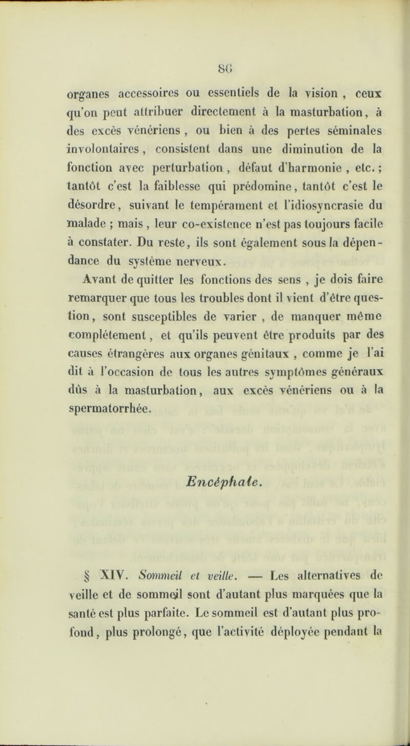 SG organes accessoires ou essentiels de la vision , ceux qu’on peut attribuer directement à la masturbation, à des excès vénériens , ou bien à des pertes séminales involontaires, consistent dans une diminution de la fonction avec perturbation , défaut d’harmonie , etc. ; tantôt c’est la faiblesse qui prédomine, tantôt c’est le désordre, suivant le tempérament et l’idiosyncrasie du malade ; mais , leur co-existence n’est pas toujours facile à constater. Du reste, ils sont également sous la dépen- dance du système nerveux. Avant de quitter les fonctions des sens , je dois faire remarquer que tous les troubles dont il vient d’étre ques- tion , sont susceptibles de varier , de manquer même complètement, et qu’ils peuvent être produits par des causes étrangères aux organes génitaux , comme je l’ai dit à l’occasion de tous les autres symptômes généraux dûs à la masturbation, aux excès vénériens ou à la spermatorrhée. Encéphale. § XIV. Sommeil et veille. — Les alternatives de veille et de sommeil sont d’autant plus marquées que la santé est plus parfaite. Le sommeil est d’autant plus pro- fond, plus prolongé, que l’activité déployée pendant la