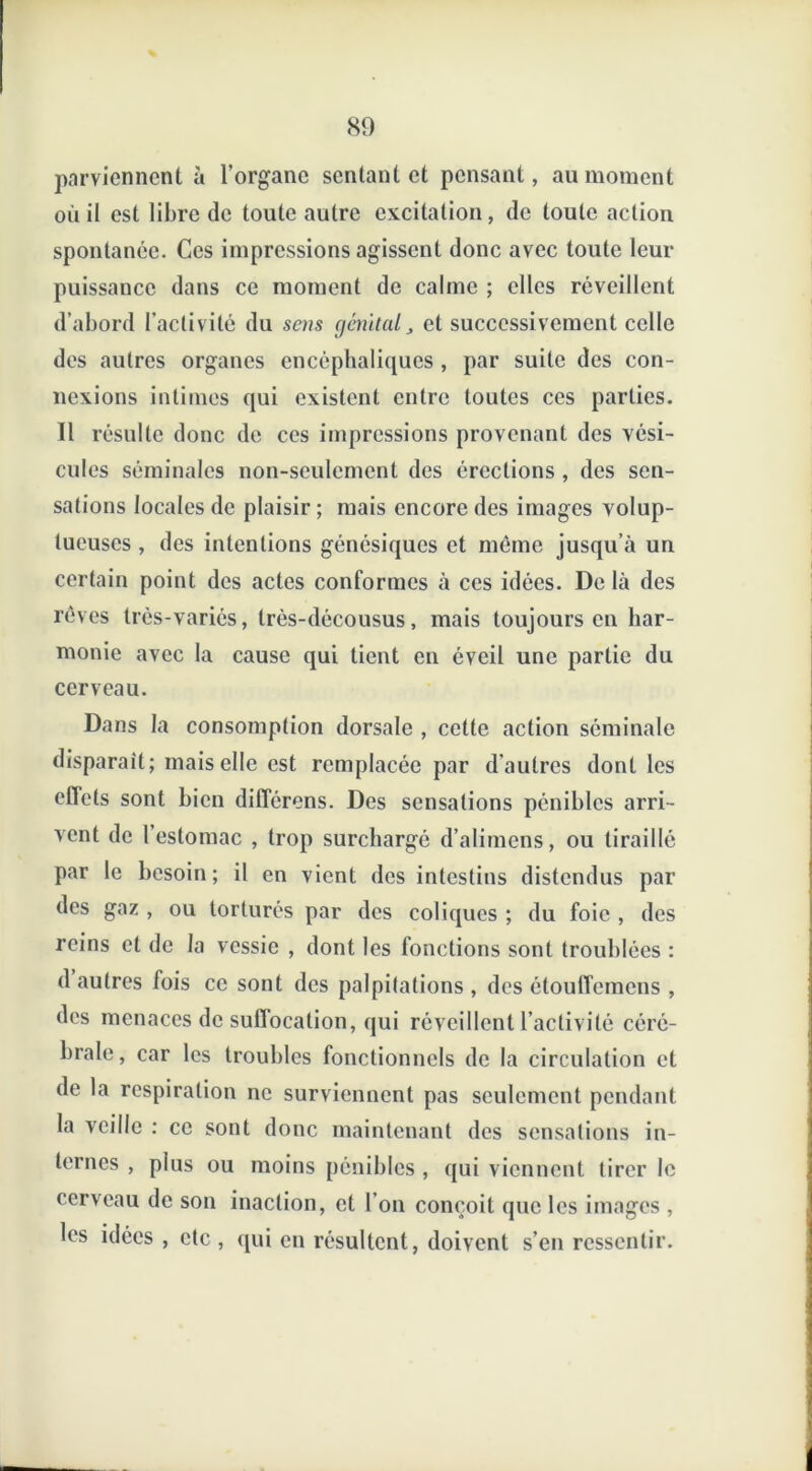 parviennent à l’organe sentant et pensant, au moment où il est libre tic toute autre excitation, de toute action spontanée. Ces impressions agissent donc avec toute leur puissance dans ce moment de calme ; elles réveillent d’abord l’activité du sens génital, et successivement celle des autres organes encéphaliques , par suite des con- nexions intimes qui existent entre toutes ces parties. Il résulte donc de ces impressions provenant des vési- cules séminales non-seulement des érections , des sen- sations locales de plaisir ; mais encore des images volup- tueuses , des intentions génésiques et môme jusqu’à un certain point des actes conformes à ces idées. De là des rêves très-variés, très-décousus, mais toujours en har- monie avec la cause qui tient en éveil une partie du cerveau. Da ns la consomption dorsale , cette action séminale disparaît; mais elle est remplacée par d’autres dont les effets sont bien différons. Des sensations pénibles arri- vent de 1 estomac , trop surchargé d’alimens, ou tiraillé par le besoin; il en vient des intestins distendus par des gaz , ou torturés par des coliques ; du foie , des reins et de la vessie , dont les fonctions sont troublées : d autres fois ce sont des palpitations , des étouffemens , des menaces de suffocation, qui réveillent l’activité céré- brale, car les troubles fonctionnels de la circulation et de la respiration ne surviennent pas seulement pendant la veille : ce sont donc maintenant des sensations in- ternes , plus ou moins pénibles , qui viennent tirer le cerveau de son inaction, et l’on conçoit que les images , les idées , etc , qui en résultent, doivent s’en ressentir.