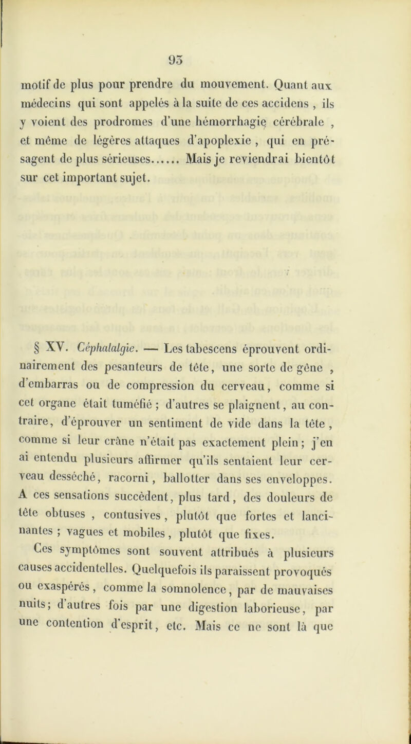 motif de plus pour prendre du mouvement. Quant aux médecins qui sont appelés à la suite de ces accidens , ils y voient des prodromes d’une hémorrhagie cérébrale , et même de légères attaques d’apoplexie , qui en pré- sagent de plus sérieuses Mais je reviendrai bientôt sur cet important sujet. § XV. Céphalalgie. — Les tabescens éprouvent ordi- nairement des pesanteurs de tête, une sorte de gène , d embarras ou de compression du cerveau, comme si cet organe était tuméfié ; d’autres se plaignent, au con- traire, déprouver un sentiment dévidé dans la tète , comme si leur crâne n’était pas exactement plein; j’en ai entendu plusieurs affirmer qu’ils sentaient leur cer- veau desséché, racorni, ballotter dans ses enveloppes. A ces sensations succèdent, plus tard, des douleurs de tète obtuses , contusives , plutôt que fortes et lanci- nantes ; vagues et mobiles, plutôt que fixes. Ces symptômes sont souvent attribués à plusieurs causes accidentelles. Quelquefois ils paraissent provoqués ou exaspérés, comme la somnolence, par de mauvaises nuits; d autres fois par une digestion laborieuse, par une contention d esprit, etc. Mais ce ne sont là que