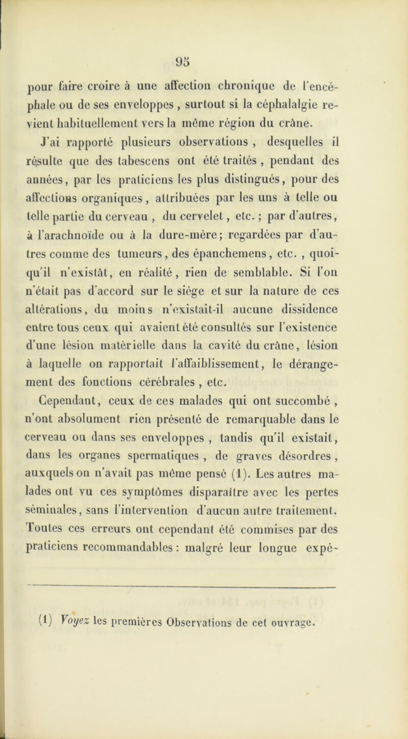 pour faire croire à une affection chronique de l’encé- phale ou de ses enveloppes , surtout si la céphalalgie re- vient habituellement vers la môme région du crâne. J’ai rapporté plusieurs observations , desquelles il résulte que des tabescens ont été traités , pendant des années, par les praticiens les plus distingués, pour des affections organiques, attribuées par les uns à telle ou telle partie du cerveau , du cervelet, etc. ; par d’autres, à l’arachnoïde ou à la dure-mère; regardées par d’au- tres comme des tumeurs, des épanchemens, etc. , quoi- qu’il n’existât, en réalité, rien de semblable. Si l’on n’était pas d’accord sur le siège et sur la nature de ces altérations, du moins n’existait-il aucune dissidence entre tous ceux qui avaient été consultés sur l’existence d’une lésion matérielle dans la cavité du crâne, lésion à laquelle on rapportait l’affaiblissement, le dérange- ment des fonctions cérébrales , etc. Cependant, ceux de ces malades qui ont succombé , n’ont absolument rien présenté de remarquable dans le cerveau ou dans ses enveloppes , tandis qu’il existait, dans les organes spermatiques , de graves désordres , auxquels on n’avait pas môme pensé (1). Les autres ma- lades ont vu ces symptômes disparaître avec les pertes séminales, sans l’intervention d’aucun autre traitement. Toutes ces erreurs ont cependant été commises par des praticiens recommandables : malgré leur longue expé- (1) Voyez les premières Observations de cet ouvrage.