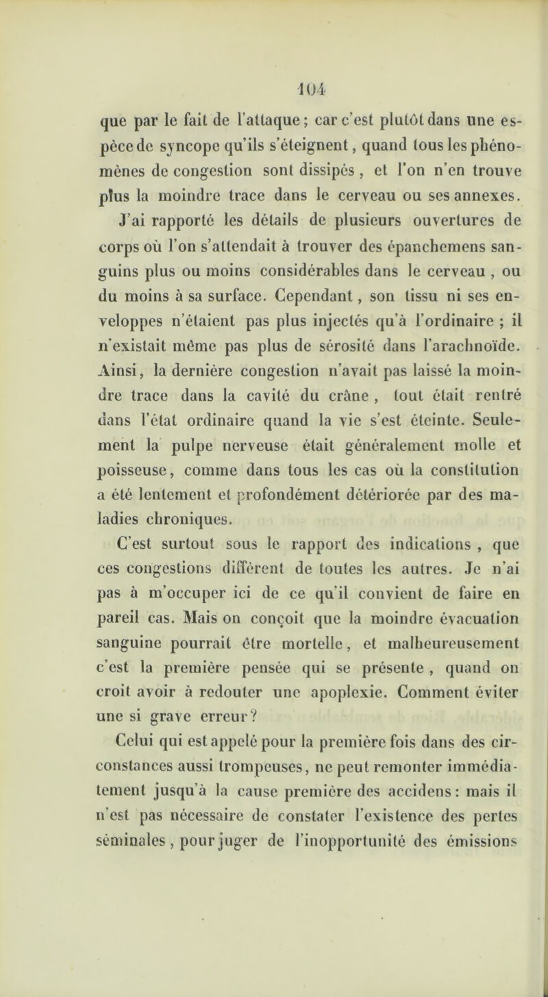 que par le fait de l’attaque; car c’est plutôt dans une es- pèce de syncope qu’ils s’éteignent, quand tous les phéno- mènes de congestion sont dissipés , et l’on n’en trouve plus la moindre trace dans le cerveau ou ses annexes. J’ai rapporté les détails de plusieurs ouvertures de corps où l’on s’attendait à trouver des épanchcmens san- guins plus ou moins considérables dans le cerveau , ou du moins à sa surface. Cependant, son tissu ni ses en- veloppes n’étaient pas plus injectés qu’à l’ordinaire ; il n’existait même pas plus de sérosité dans l’arachnoïde. Ainsi, la dernière congestion n’avait pas laissé la moin- dre trace dans la cavité du crâne , tout était rentré dans l’état ordinaire quand la vie s’est éteinte. Seule- ment la pulpe nerveuse était généralement molle et poisseuse, comme dans tous les cas où la constitution a été lentement et profondément détériorée par des ma- ladies chroniques. C’est surtout sous le rapport des indications , que ces congestions diffèrent de toutes les autres. Je n’ai pas à m’occuper ici de ce qu’il convient de faire en pareil cas. Mais on conçoit que la moindre évacuation sanguine pourrait être mortelle, et malheureusement c’est la première pensée qui se présente , quand on croit avoir à redouter une apoplexie. Comment éviter une si grave erreur? Celui qui est appelé pour la première fois dans des cir- constances aussi trompeuses, ne peut remonter immédia- tement jusqu’à la cause première des accidens: mais il n’est pas nécessaire de constater l’existence des pertes séminales, pour juger de l’inopportunité des émissions