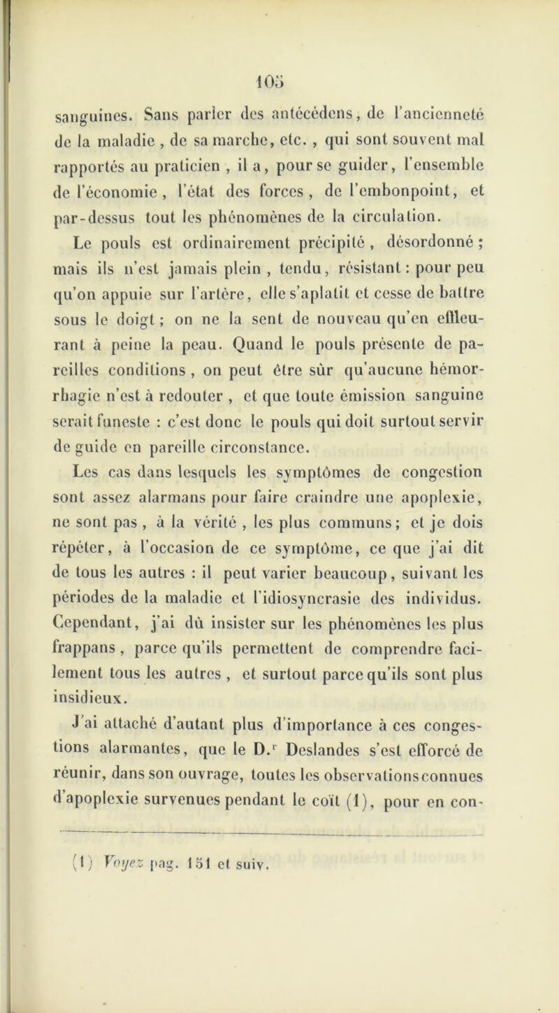 sanguines. Sans parler des antécédens, de l'ancienneté de la maladie , de sa marche, etc. , qui sont souvent mal rapportés au praticien , il a, pour se guider, l’ensemble de l’économie , l’état des forces, de l’embonpoint, et par-dessus tout les phénomènes de la circulation. Le pouls est ordinairement précipité, désordonné; mais ils n’est jamais plein , tendu, résistant : pour peu qu’on appuie sur l’artère, elle s’aplatit et cesse de battre sous le doigt ; on ne la sent de nouveau qu’en ctlleu- rant à peine la peau. Quand le pouls présente de pa- reilles conditions , on peut être sùr qu’aucune hémor- rhagie n’est à redouter , et que toute émission sanguine serait funeste : c’est donc le pouls qui doit surtout servir de guide en pareille circonstance. Les cas dans lesquels les symptômes de congestion sont assez alarmans pour faire craindre une apoplexie, ne sont pas , à la vérité , les plus communs; et je dois répéter, à l’occasion de ce symptôme, ce que j’ai dit de tous les autres : il peut varier beaucoup, suivant les périodes de la maladie et l’idiosyncrasie des individus. Cependant, j’ai dù insister sur les phénomènes les plus frappans, parce qu’ils permettent de comprendre faci- lement tous les autres , et surtout parce qu’ils sont plus insidieux. J’ai attaché d’autant plus d’importance à ces conges- tions alarmantes, que le D.1 Deslandes s’est efforcé de réunir, dans son ouvrage, toutes les observalionsconnues d’apoplexie survenues pendant le coït (1), pour en con- I; Voyez pag. 151 et suiv.