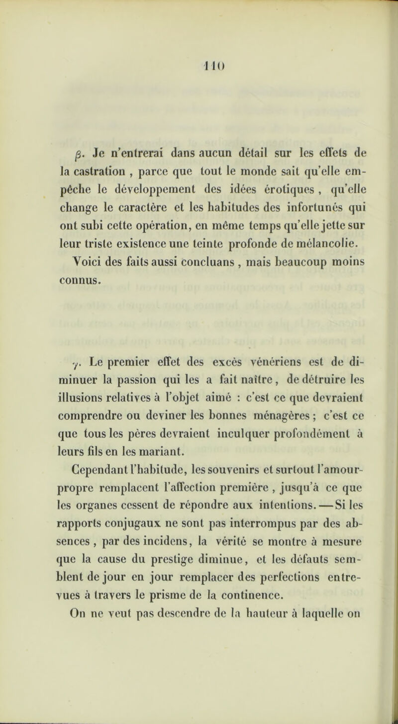 p. Je n’entrerai dans aucun détail sur les effets de la castration , parce que tout le monde sait qu’elle em- pêche le développement des idées érotiques , qu’elle change le caractère et les habitudes des infortunés qui ont subi cette opération, en même temps qu’elle jette sur leur triste existence une teinte profonde de mélancolie. Voici des faits aussi concluans , mais beaucoup moins connus. y. Le premier effet des excès vénériens est de di- minuer la passion qui les a fait naître, de détruire les illusions relatives à l’objet aimé : c’est ce que devraient comprendre ou deviner les bonnes ménagères ; c’est ce que tous les pères devraient inculquer profondément à leurs fils en les mariant. Cependant l’habitude, les souvenirs et surtout l’amour- propre remplacent l’affection première , jusqu’à ce que les organes cessent de répondre aux intentions. — Si les rapports conjugaux ne sont pas interrompus par des ab- sences , par des incidens, la vérité se montre à mesure que la cause du prestige diminue, et les défauts sem- blent de jour en jour remplacer des perfections entre- vues à travers le prisme de la continence. On ne veut pas descendre de la hauteur à laquelle on