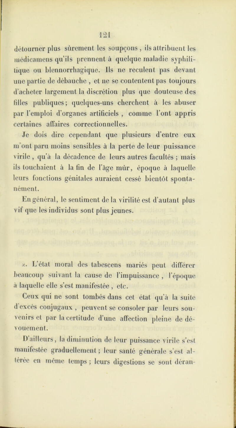 détourner plus sûrement les soupçons, Us attribuent les médicamens qu’ils prennent à quelque maladie syphili- tique ou blennorrhagique. Ils ne reculent pas devant une partie de débauche , et 11e se contentent pas toujours d’acheter largement la discrétion plus que douteuse des filles publiques; quelques-uns cherchent à les abuser par l’emploi d’organes artificiels , comme l’ont appris certaines affaires correctionnelles. Je dois dire cependant que plusieurs d’entre eux m’ont paru moins sensibles à la perte de leur puissance virile , qu’à la décadence de leurs autres facultés ; mais ils touchaient à la fin de l’àge mûr, époque à laquelle leurs fonctions génitales auraient cessé bientôt sponta- nément. En général, le sentiment delà virilité est d’autant plus vit que les individus sont plus jeunes. z. L’état moral des tabcsccns mariés peut différer beaucoup suivant la cause de l’impuissance , l’époque à laquelle clic s’est manifestée , etc. Ceux qui ne sont tombés dans cet état qu’à la suite d excès conjugaux , peuvent se consoler par leurs sou- venirs et par la certitude d’une affection pleine de dé- vouement. D ailleurs, la diminution de leur puissance virile s’est manifestée graduellement ; leur santé générale s’est al- térée en même temps ; leurs digestions se sont déran-