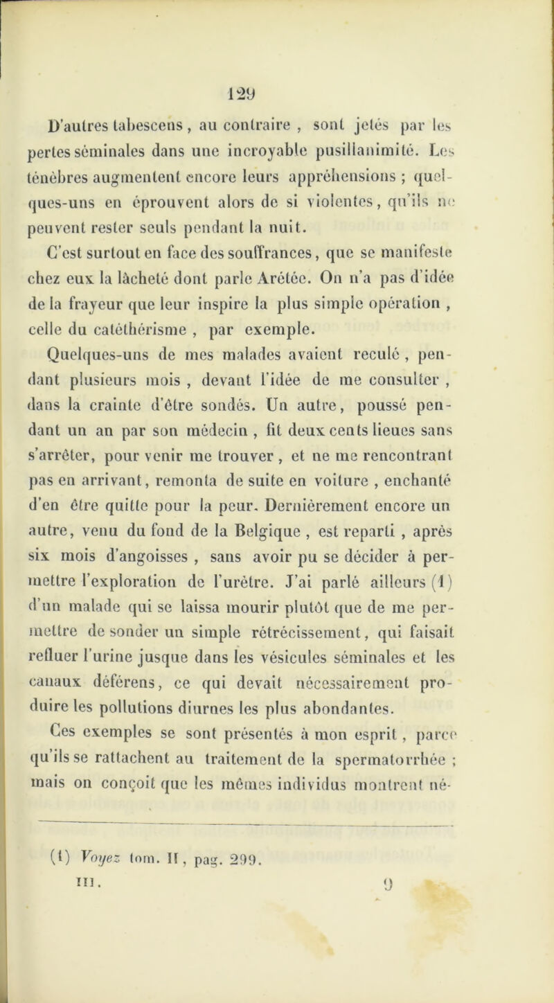 1:29 D’autres labescens , au contraire , sont jetés par les pertes séminales dans une incroyable pusillanimité. Les ténèbres augmentent encore leurs appréhensions ; quel- ques-uns en éprouvent alors de si violentes, qu’ils ne peuvent rester seuls pendant la nuit. C’est surtout en face des souffrances, que se manifeste chez eu* la lâcheté dont parle Àréléc. On n’a pas d’idée de la frayeur que leur inspire la plus simple opération , celle du catéthérisme , par exemple. Quelques-uns de mes malades avaient reculé, pen- dant plusieurs mois , devant l'idée de me consulter , dans la crainte d’être sondés. Un autre, poussé pen- dant un an par son médecin , fit deux cents lieues sans s’arrêter, pour venir me trouver , et ne me rencontrant pas en arrivant, remonta de suite en voiture , enchanté d’en être quitte pour la peur. Dernièrement encore un autre, venu du fond de la Belgique , est reparti , après six mois d’angoisses , sans avoir pu se décider à per- mettre l’exploration de l’urètre. J’ai parlé ailleurs (1) d’un malade qui se laissa mourir plutôt que de me per- mettre de sonder un simple rétrécissement, qui faisait refluer l’urine jusque dans les vésicules séminales et les canaux déférens, ce qui devait nécessairement pro- duire les pollutions diurnes les plus abondantes. Ces exemples se sont présentés à mon esprit, parce quilsse rattachent au traitement de la spermatorrhée ; mais on conçoit que les mêmes individus montrent né- (t) Voyez tom. H, pag. 299. ni. 9