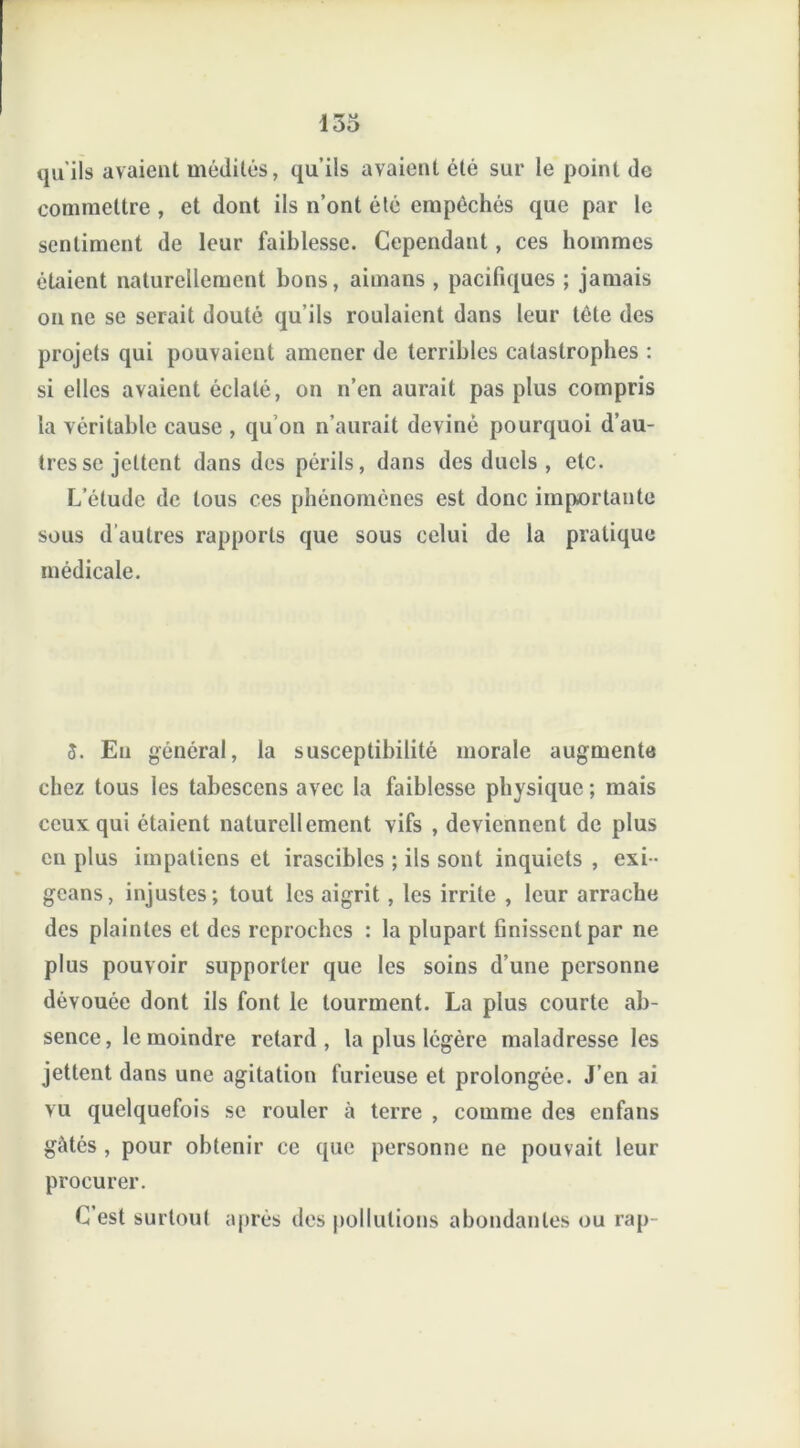 qu'ils avaient médités, qu’ils avaient été sur le point de commettre , et dont ils n’ont été empêchés que par le sentiment de leur faiblesse. Cependant, ces hommes étaient naturellement bons, aimans , pacifiques ; jamais on ne se serait douté qu’ils roulaient dans leur tête des projets qui pouvaient amener de terribles catastrophes : si elles avaient éclaté, on n’en aurait pas plus compris la véritable cause , qu’on n’aurait deviné pourquoi d’au- tres se jettent dans des périls, dans des duels , etc. L’étude de tous ces phénomènes est donc importante sous d'autres rapports que sous celui de la pratique médicale. S. Eu général, la susceptibilité morale augmente chez tous les tabesccns avec la faiblesse physique ; mais ceux qui étaient naturellement vifs , deviennent de plus en plus impatiens et irascibles ; ils sont inquiets , exi- geans, injustes; tout les aigrit , les irrite , leur arrache des plaintes et des reproches : la plupart finissent par ne plus pouvoir supporter que les soins d’une personne dévouée dont ils font le tourment. La plus courte ab- sence, le moindre retard, la plus légère maladresse les jettent dans une agitation furieuse et prolongée. J’en ai vu quelquefois se rouler à terre , comme des enfans gâtés , pour obtenir ce que personne ne pouvait leur procurer. C’est surtout après des pollutions abondantes ou rap-