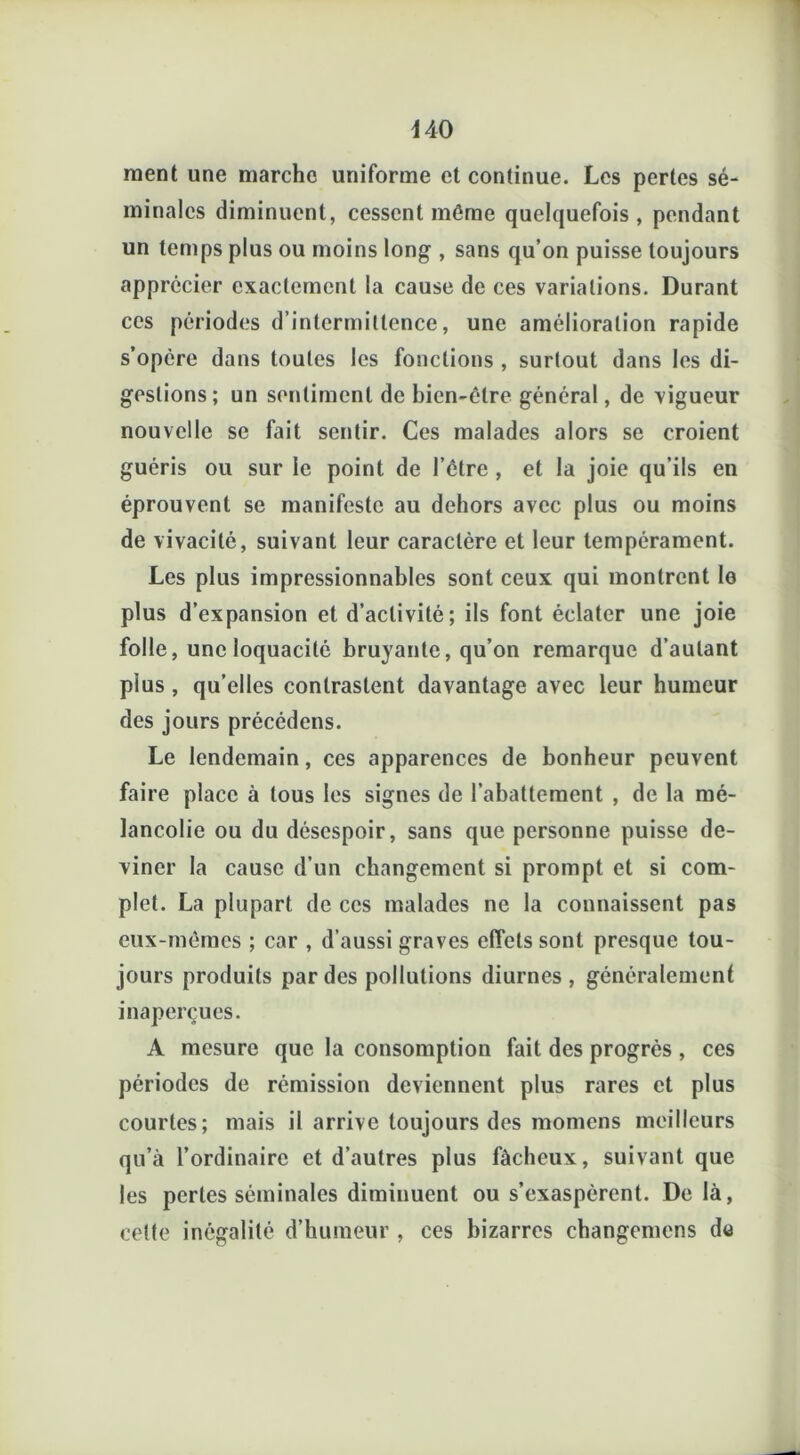 440 ment une marche uniforme et continue. Les pertes sé- minales diminuent, cessent même quelquefois, pendant un temps plus ou moins long , sans qu’on puisse toujours apprécier exactement la cause de ces variations. Durant ces périodes d’intermittence, une amélioration rapide s’opère dans toutes les fonctions , surtout dans les di- gestions; un sentiment de bien-être général, de vigueur nouvelle se fait sentir. Ces malades alors se croient guéris ou sur le point de l’être , et la joie qu’ils en éprouvent se manifeste au dehors avec plus ou moins de vivacité, suivant leur caractère et leur tempérament. Les plus impressionnables sont ceux qui montrent le plus d’expansion et d’activité; ils font éclater une joie folle, une loquacité bruyante, qu’on remarque d’autant pius , qu’elles contrastent davantage avec leur humeur des jours précédons. Le lendemain, ces apparences de bonheur peuvent faire place à tous les signes de l’abattement , de la mé- lancolie ou du désespoir, sans que personne puisse de- viner la cause d’un changement si prompt et si com- plet. La plupart de ces malades ne la connaissent pas eux-mêmes ; car , d’aussi graves effets sont presque tou- jours produits par des pollutions diurnes, généralement inaperçues. A mesure que la consomption fait des progrès , ces périodes de rémission deviennent plus rares et plus courtes; mais il arrive toujours des momens meilleurs qu’à l’ordinaire et d’autres plus fâcheux, suivant que les pertes séminales diminuent ou s’exaspèrent. De là, celte inégalité d’humeur , ces bizarres changemens de