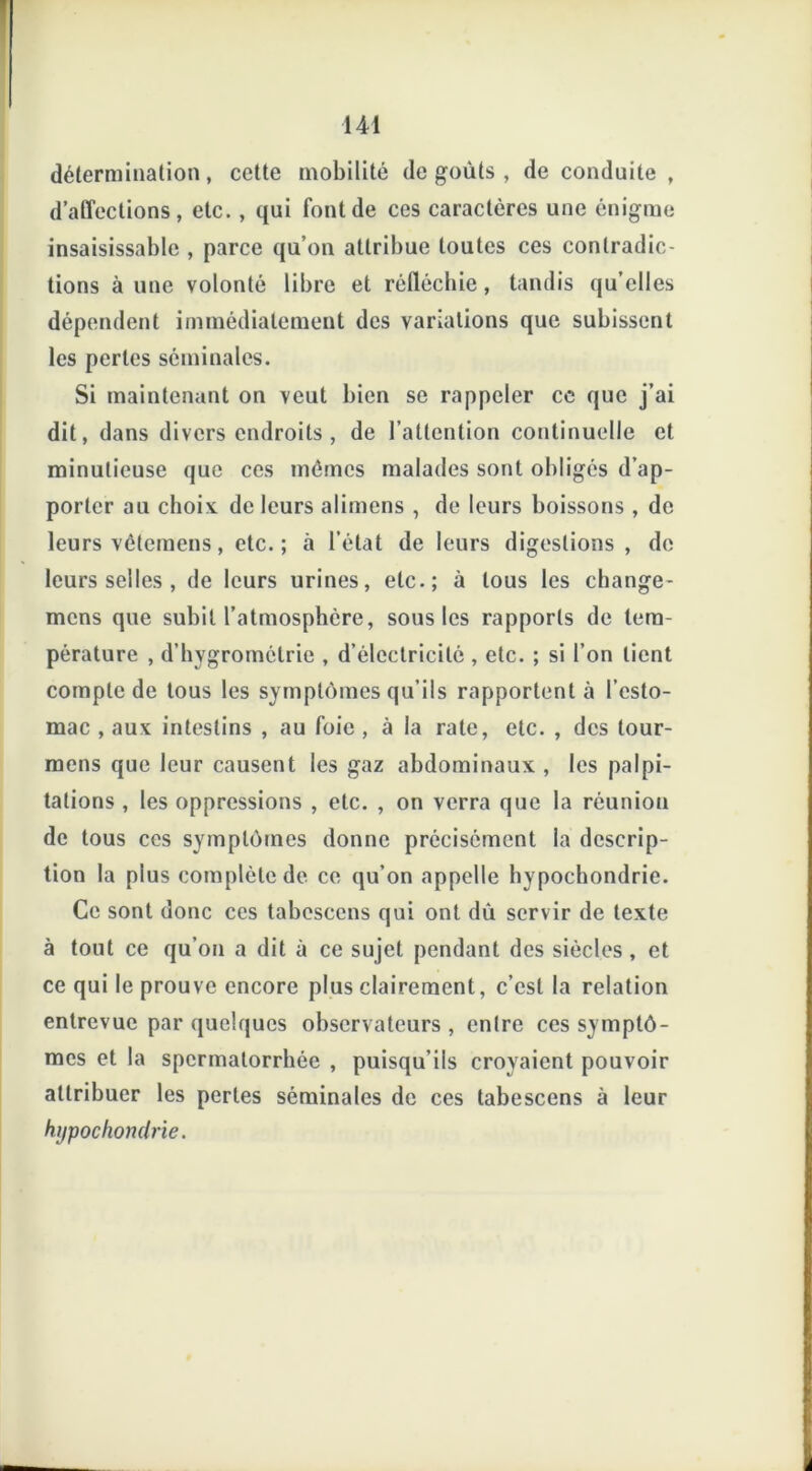 détermination, cette mobilité dégoûts, de conduite , d’affections, etc., qui Font de ces caractères une énigme insaisissable , parce qu’on attribue toutes ces contradic- tions à une volonté libre et réfléchie, tandis qu elles dépendent immédiatement des variations que subissent les perles séminales. Si maintenant on veut bien se rappeler cc que j’ai dit, dans divers endroits, de l’attention continuelle et minutieuse que ces mêmes malades sont obligés d’ap- porter au choix de leurs alimens , de leurs boissons , de leurs vêtemens, etc.; à l’état de leurs digestions , de leurs selles , de leurs urines, etc.; à tous les change- mcns que subit l’atmosphère, sous les rapports de tem- pérature , d’hygrométrie , d’électricité , etc. ; si l’on lient compte de tous les symptômes qu’ils rapportent à l’esto- mac , aux intestins , au foie , à la rate, etc. , des lour- mens que leur causent les gaz abdominaux , les palpi- tations , les oppressions , etc. , on verra que la réunion de tous ces symptômes donne précisément la descrip- tion la plus complète de ce qu’on appelle hypochondrie. Ce sont donc ces tabcscens qui ont dû servir de texte à tout ce qu’on a dit à ce sujet pendant des siècles, et ce qui le prouve encore plus clairement, c’est la relation entrevue par quelques observateurs, enlre ces symptô- mes et la spermatorrhée , puisqu’ils croyaient pouvoir attribuer les perles séminales de ces tabescens à leur hypochondrie.