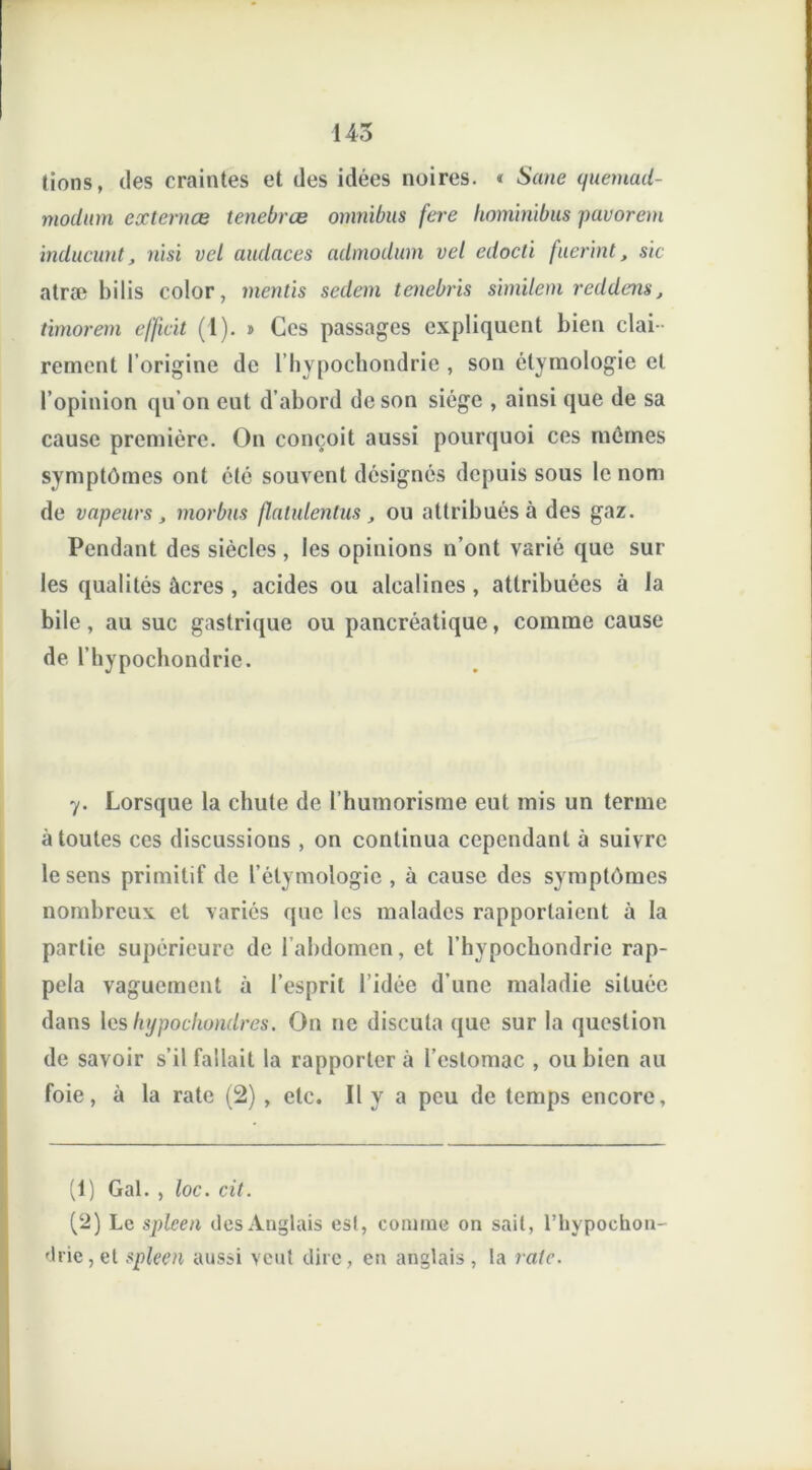 145 lions, des craintes et des idées noires. « Seine quemad- modum externœ tenebrœ omnibus fere hominibus pavorem inducunt, nisi vel audaces admodum vel edocli fuerint, sic atræ bilis color, mentis sedem tenebris similem reddens, timorem efficit (1). > Ces passages expliquent bien clai - rement l’origine de l’hypochondrie , son étymologie et l’opinion qu’on eut d’abord de son siège , ainsi que de sa cause première. On conçoit aussi pourquoi ces mêmes symptômes ont été souvent désignés depuis sous le nom de vapeurs, morbus flatulentus, ou attribués à des gaz. Pendant des siècles, les opinions n’ont varié que sur les qualités âcres , acides ou alcalines , attribuées à la bile, au suc gastrique ou pancréatique, comme cause de l’hypochondric. 7. Lorsque la chute de l’humorisme eut mis un terme à toutes ces discussions , on continua cependant à suivre le sens primitif de l’étymologie , à cause des sy mptômes nombreux et variés que les malades rapportaient à la partie supérieure de l’abdomen, et l’hypochondrie rap- pela vaguement à l’esprit l’idée d’une maladie située dans les hypochondres. On ne discuta que sur la question de savoir s’il fallait la rapporter à l’estomac , ou bien au foie, à la rate (2) , etc. Il y a peu de temps encore, (1) Gai. , loc. cil. (‘2) Le spleen des Anglais esl, connue on sait, rhypoehon- drie,et spleen aussi veut dire, en anglais, la rate.