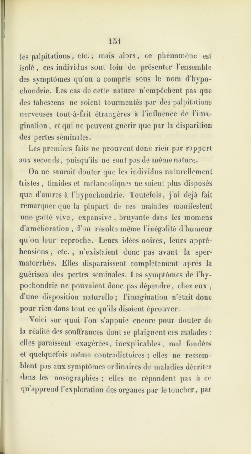 i 51 les palpitations , etc. ; mais alors, ce phénomène est isolé , ces individus sont loin de présenter l’ensemble des symptômes qu’on a compris sous le nom d’hypo- chondrie. Les cas de cette nature n’empêchent pas que des tabescens ne soient tourmentés par des palpitations nerveuses tout-à-fait étrangères à l’influence de l’ima- gination , et qui ne peuvent guérir que par la disparition des pertes séminales. Les premiers faits ne prouvent donc rien par rapport aux seconds, puisqu’ils ne sont pas de même nature. On ne saurait douter que les individus naturellement tristes , timides et mélancoliques ne soient plus disposés que d’autres à l’bypochondrie. Toutefois, j'ai déjà fait remarquer que la plupart de ces malades manifestent une gaîté vive, expansive, bruyante dans les momens d’amélioration , d’où résulte même l’inégalité d’humeur qu’on leur reproche. Leurs idées noires, leurs appré- hensions , etc. , n’existaient donc pas avant la sper- matorrhée. Elles disparaissent complètement après la guérison des pertes séminales. Les symptômes de l’hy- pochondrie ne pouvaient donc pas dépendre, chez eux , d’une disposition naturelle ; l’imagination n’était donc pour rien dans tout ce qu’ils disaient éprouver. Yoici sur quoi l’on s’appuie encore pour douter de la réalité des souffrances dont se plaignent ces malades : elles paraissent exagérées, inexplicables, mal fondées et quelquefois même contradictoires ; elles ne ressem- blent pas aux symptômes ordinaires de maladies décrites dans les nosographies ; elles ne répondent pas à ce qu apprend l’exploration des organes par le toucher, par