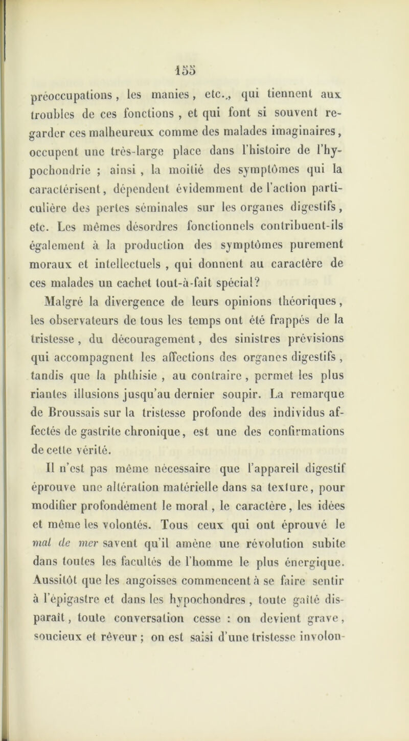 préoccupations, les manies, etc.., qui tiennent aux. troubles de ces fonctions , et qui font si souvent re- garder ces malheureux comme des malades imaginaires, occupent une très-large place dans l’histoire de l’hy- pochondrie ; ainsi , la moitié des symptômes qui la caractérisent, dépendent évidemment de l’action parti- culière des pertes séminales sur les organes digestifs, etc. Les mêmes désordres fonctionnels contribuent-ils également à la production des symptômes purement moraux et intellectuels , qui donnent au caractère de ces malades un cachet tout-à-fait spécial? Malgré la divergence de leurs opinions théoriques, les observateurs de tous les temps ont été frappés de la tristesse , du découragement, des sinistres prévisions qui accompagnent les affections des organes digestifs , tandis que la phthisie , au contraire, permet les plus riantes illusions jusqu’au dernier soupir. La remarque de Broussais sur la tristesse profonde des individus af- fectés de gastrite chronique, est une des confirmations de cette vérité. 11 n’est pas même nécessaire que l’appareil digestif éprouve une altération matérielle dans sa texture, pour modiüer profondément le moral, le caractère, les idées et même les volontés. Tous ceux qui ont éprouvé le mal de mer savent qu’il amène une révolution subite dans toutes les facultés de l’homme le plus énergique. Aussitôt que les angoisses commencent «à se faire sentir à l’épigastre et dans les hypochondres , toute gaîté dis- parait, toute conversation cesse : on devient grave, soucieux et rêveur ; on est saisi d’une tristesse involon-